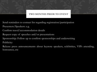 Send reminders to contact list regarding registration/participation
Presenters/Speakers: e.g.
Confirm travel/accommodation details
Request copy of speeches and/or presentations
Sponsorship: Follow up to confirm sponsorships and underwriting
Publicity:
Release press announcements about keynote speakers, celebrities, VIPs attending,
honourees, etc
TWO MONTHS PRIOR TO EVENT
 