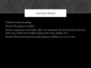 Confirm media attending
Ensure all signage is in place
Ensure registration and media tables are prepared and stocked with necessary
items (e.g., blank name badges, paper, pens, tape, stapler, etc.)
Ensure all promotional items, gifts, plaques, trophies, etc. are on-site.
ONE DAY AHEAD
 