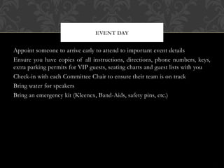Appoint someone to arrive early to attend to important event details
Ensure you have copies of all instructions, directions, phone numbers, keys,
extra parking permits for VIP guests, seating charts and guest lists with you
Check-in with each Committee Chair to ensure their team is on track
Bring water for speakers
Bring an emergency kit (Kleenex, Band-Aids, safety pins, etc.)
EVENT DAY
 