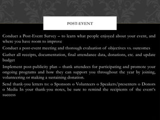Conduct a Post-Event Survey – to learn what people enjoyed about your event, and
where you have room to improve
Conduct a post-event meeting and thorough evaluation of objectives vs. outcomes
Gather all receipts, documentation, final attendance data, donations, etc. and update
budget
Implement post-publicity plan – thank attendees for participating and promote your
ongoing programs and how they can support you throughout the year by joining,
volunteering or making a sustaining donation.
Send thank-you letters to: o Sponsors o Volunteers o Speakers/presenters o Donors
o Media In your thank-you notes, be sure to remind the recipients of the event‘s
success
POST-EVENT
 