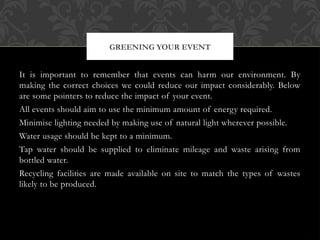 It is important to remember that events can harm our environment. By
making the correct choices we could reduce our impact considerably. Below
are some pointers to reduce the impact of your event.
All events should aim to use the minimum amount of energy required.
Minimise lighting needed by making use of natural light wherever possible.
Water usage should be kept to a minimum.
Tap water should be supplied to eliminate mileage and waste arising from
bottled water.
Recycling facilities are made available on site to match the types of wastes
likely to be produced.
GREENING YOUR EVENT
 