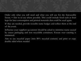 Order only what you will need and what you will use for the foreseeable
future. • Aim to re-use where possible. This could include food such as fruit
kept for later consumption and printed materials that could be used again.
If they are needed, provide reusable name badges and collect them at the end
of the event.
Influence your suppliers eg caterers should be asked to minimise waste caused
by excess packaging and non recyclable containers. Ensure over catering is
minimised.
Aim to use recycled paper (min 80% recycled content) and print or copy
double sided where needed
 
