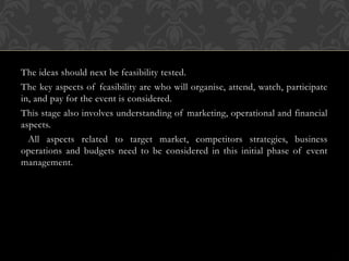 The ideas should next be feasibility tested.
The key aspects of feasibility are who will organise, attend, watch, participate
in, and pay for the event is considered.
This stage also involves understanding of marketing, operational and financial
aspects.
All aspects related to target market, competitors strategies, business
operations and budgets need to be considered in this initial phase of event
management.
 