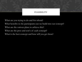 What are you trying to do and for whom?
What benefits to the participants can we build into our concept?
What are the various plans to achieve this?
What are the pros and con‘s of each concept?
What is the best concept and how will you get there?
FEASIBILITY
 