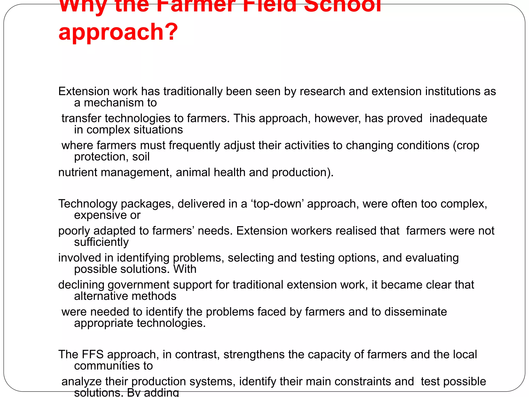Why the Farmer Field School
approach?
Extension work has traditionally been seen by research and extension institutions as
a mechanism to
transfer technologies to farmers. This approach, however, has proved inadequate
in complex situations
where farmers must frequently adjust their activities to changing conditions (crop
protection, soil
nutrient management, animal health and production).
Technology packages, delivered in a ‘top-down’ approach, were often too complex,
expensive or
poorly adapted to farmers’ needs. Extension workers realised that farmers were not
sufficiently
involved in identifying problems, selecting and testing options, and evaluating
possible solutions. With
declining government support for traditional extension work, it became clear that
alternative methods
were needed to identify the problems faced by farmers and to disseminate
appropriate technologies.
The FFS approach, in contrast, strengthens the capacity of farmers and the local
communities to
analyze their production systems, identify their main constraints and test possible
solutions. By adding
 