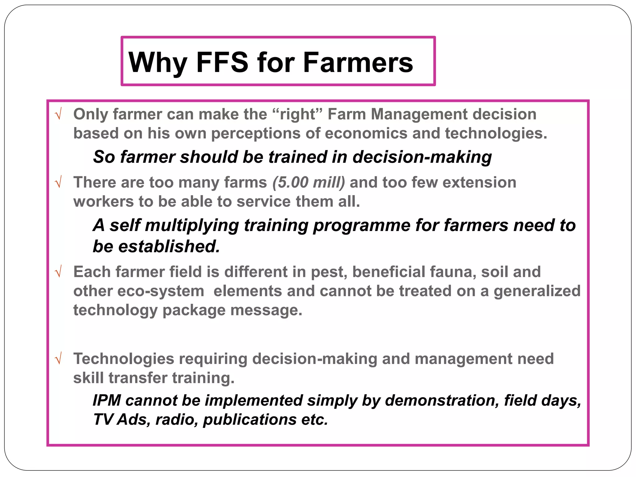 Why FFS for Farmers
 Only farmer can make the “right” Farm Management decision
based on his own perceptions of economics and technologies.
So farmer should be trained in decision-making
 There are too many farms (5.00 mill) and too few extension
workers to be able to service them all.
A self multiplying training programme for farmers need to
be established.
 Each farmer field is different in pest, beneficial fauna, soil and
other eco-system elements and cannot be treated on a generalized
technology package message.
 Technologies requiring decision-making and management need
skill transfer training.
IPM cannot be implemented simply by demonstration, field days,
TV Ads, radio, publications etc.
 