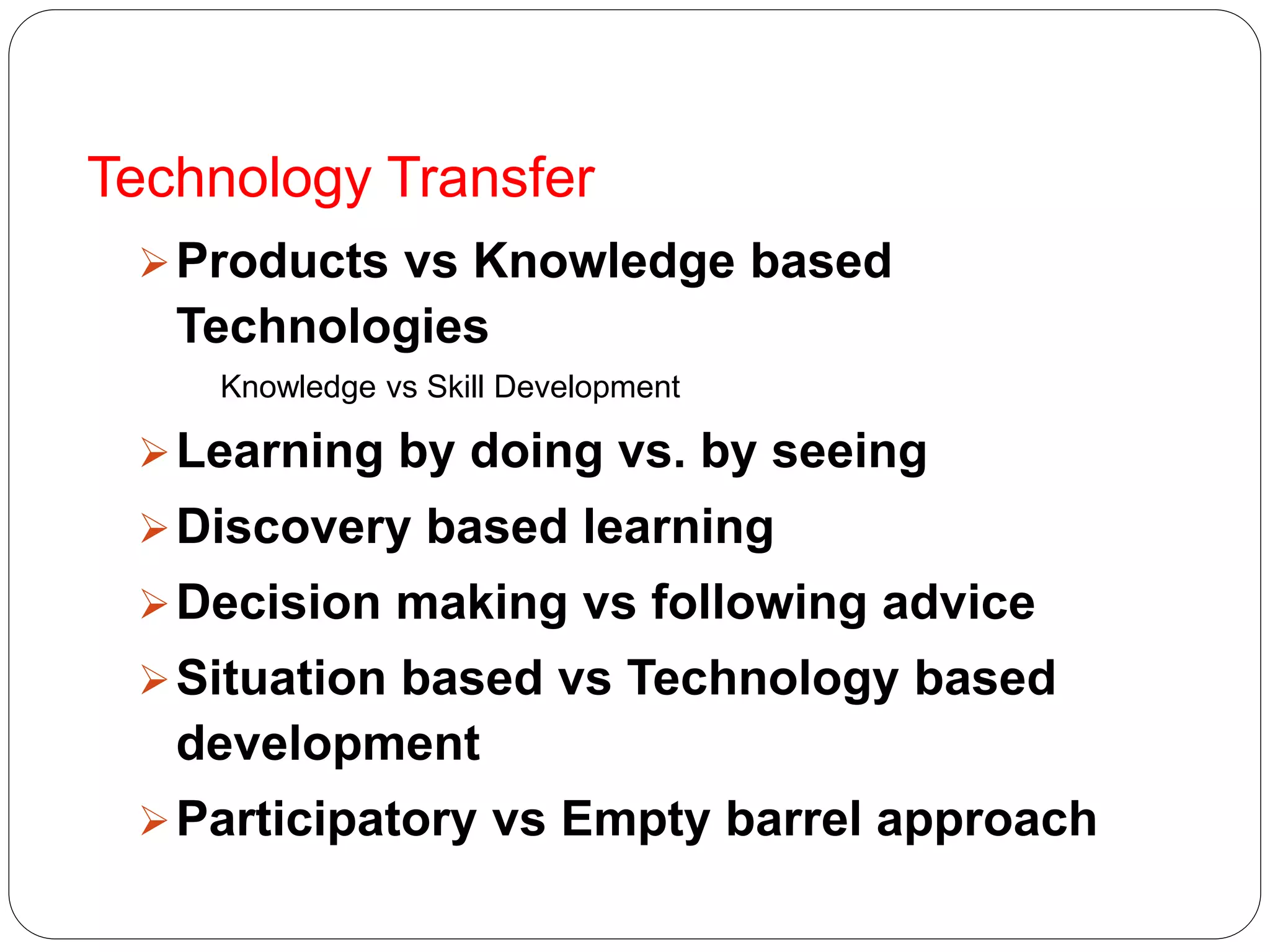 Technology Transfer
Products vs Knowledge based
Technologies
Knowledge vs Skill Development
Learning by doing vs. by seeing
Discovery based learning
Decision making vs following advice
Situation based vs Technology based
development
Participatory vs Empty barrel approach
 