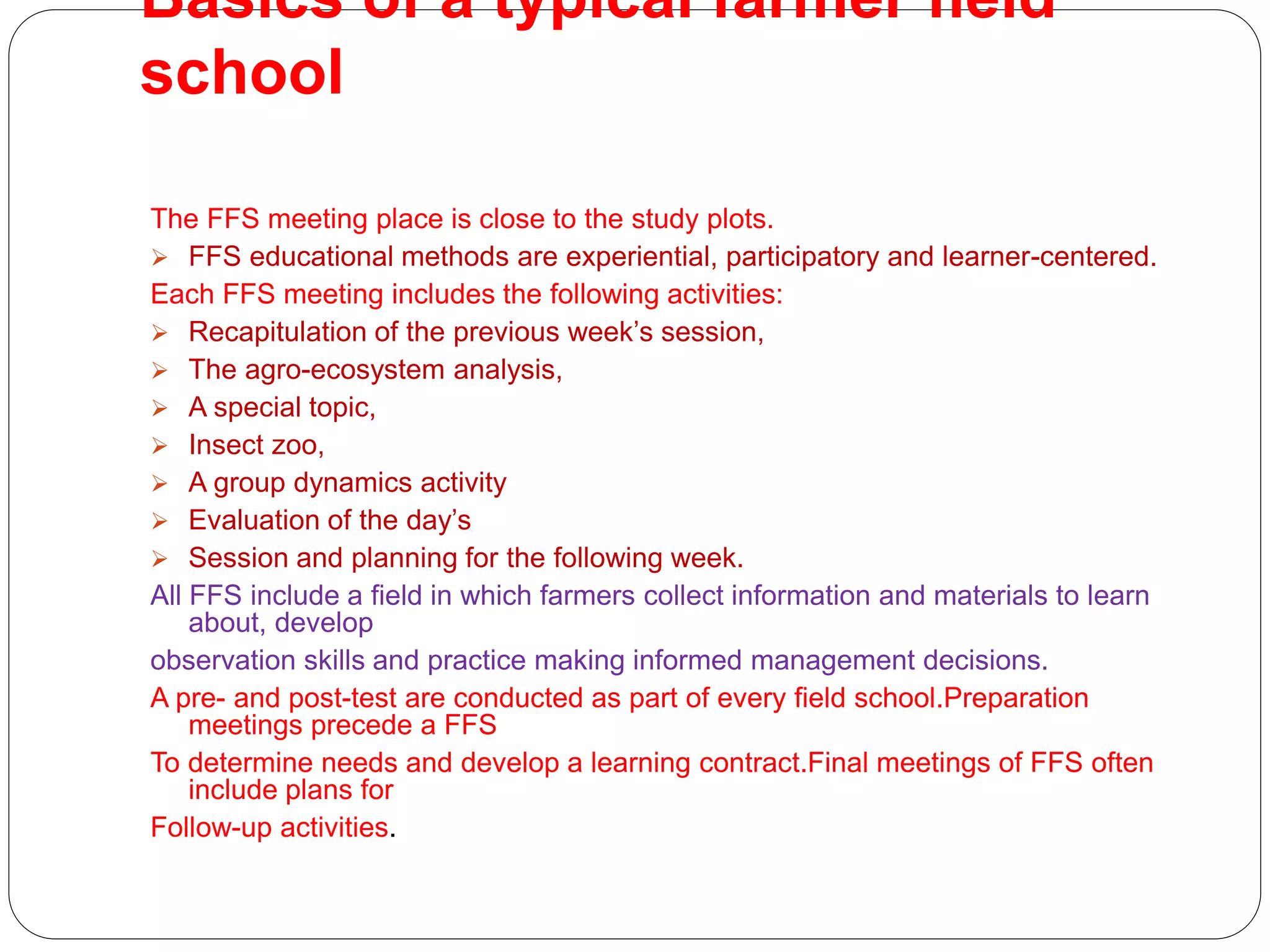 Basics of a typical farmer field
school
The FFS meeting place is close to the study plots.
 FFS educational methods are experiential, participatory and learner-centered.
Each FFS meeting includes the following activities:
 Recapitulation of the previous week’s session,
 The agro-ecosystem analysis,
 A special topic,
 Insect zoo,
 A group dynamics activity
 Evaluation of the day’s
 Session and planning for the following week.
All FFS include a field in which farmers collect information and materials to learn
about, develop
observation skills and practice making informed management decisions.
A pre- and post-test are conducted as part of every field school.Preparation
meetings precede a FFS
To determine needs and develop a learning contract.Final meetings of FFS often
include plans for
Follow-up activities.
 