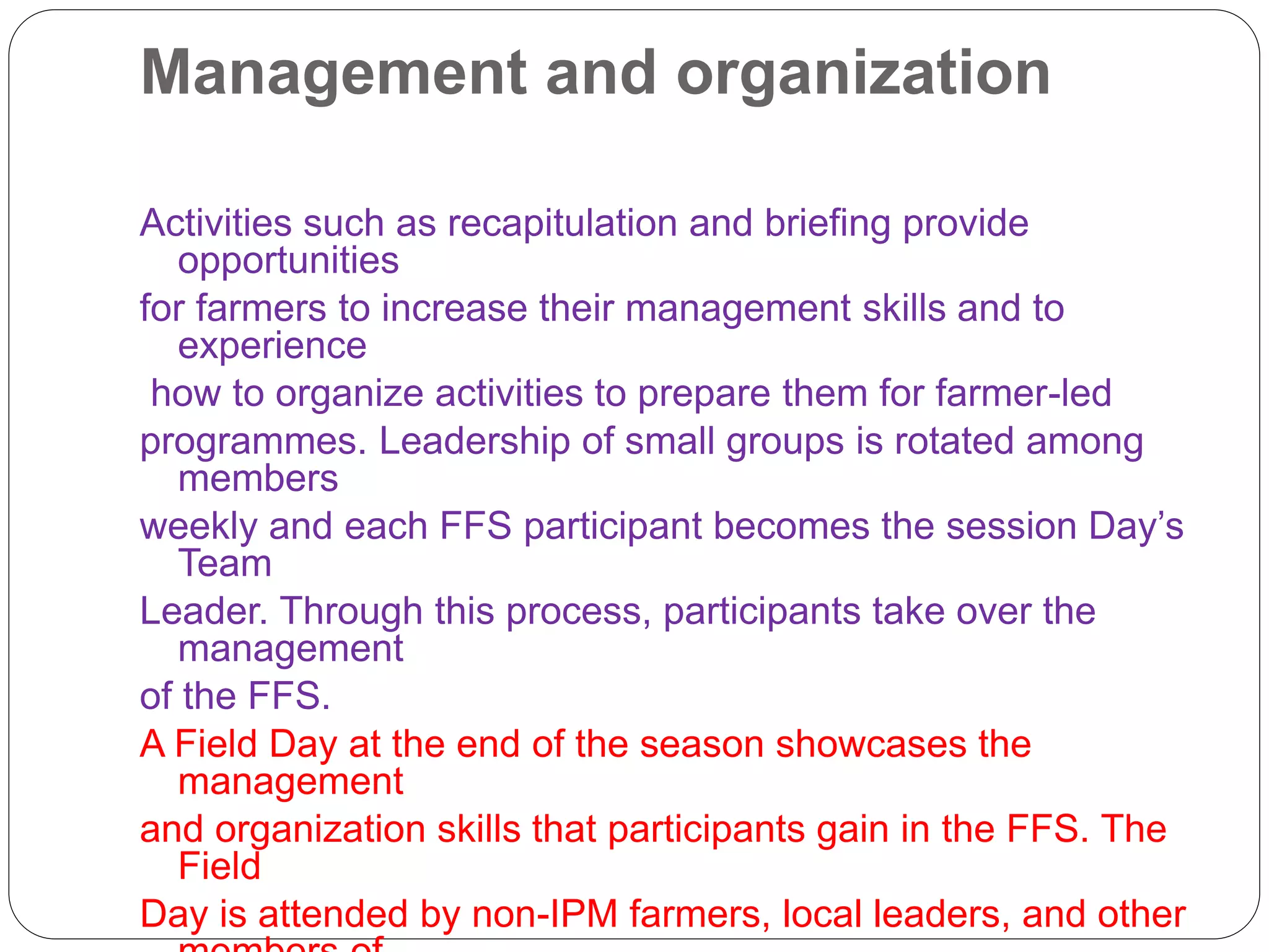 Management and organization
Activities such as recapitulation and briefing provide
opportunities
for farmers to increase their management skills and to
experience
how to organize activities to prepare them for farmer-led
programmes. Leadership of small groups is rotated among
members
weekly and each FFS participant becomes the session Day’s
Team
Leader. Through this process, participants take over the
management
of the FFS.
A Field Day at the end of the season showcases the
management
and organization skills that participants gain in the FFS. The
Field
Day is attended by non-IPM farmers, local leaders, and other
 