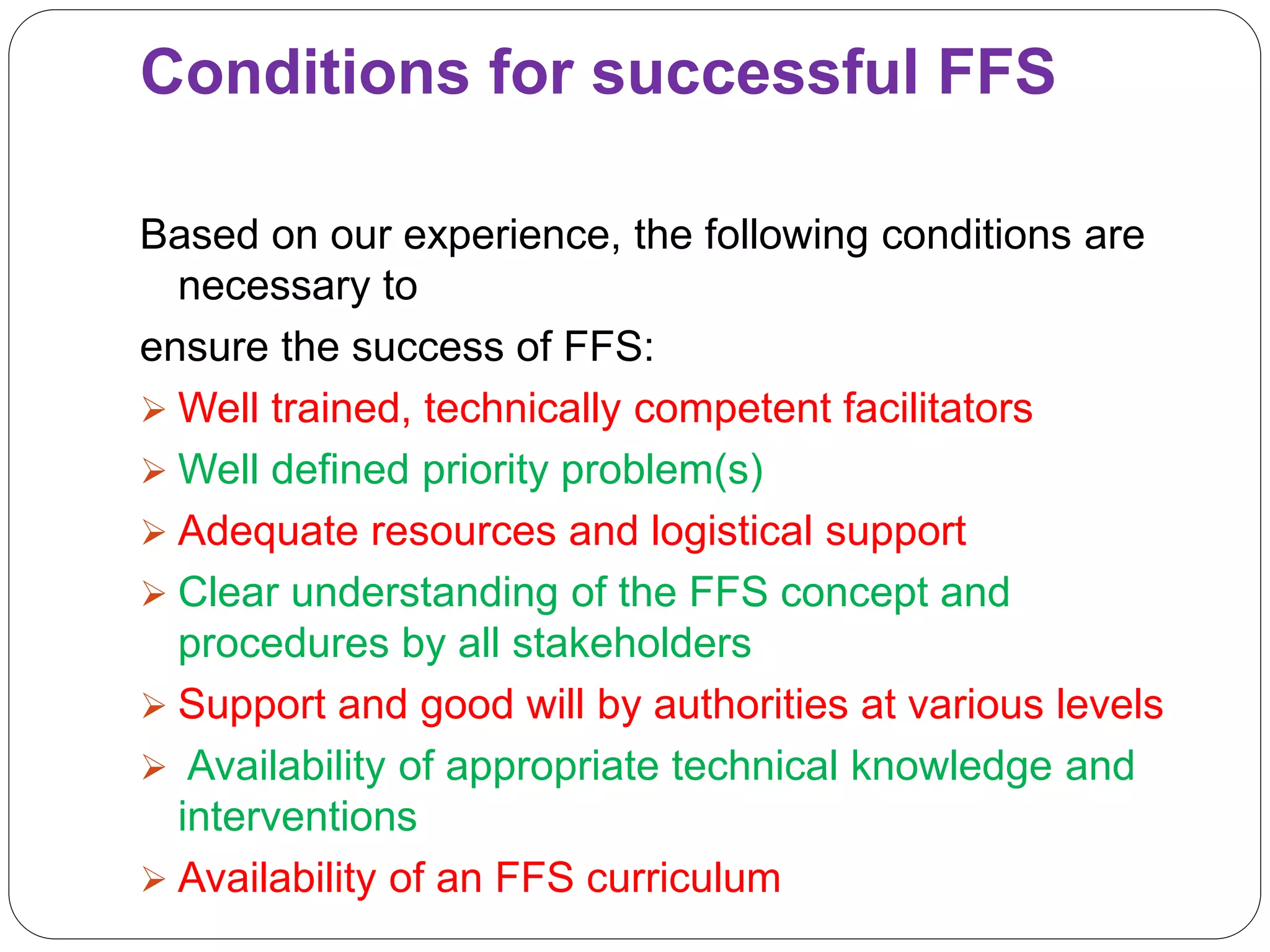 Conditions for successful FFS
Based on our experience, the following conditions are
necessary to
ensure the success of FFS:
 Well trained, technically competent facilitators
 Well defined priority problem(s)
 Adequate resources and logistical support
 Clear understanding of the FFS concept and
procedures by all stakeholders
 Support and good will by authorities at various levels
 Availability of appropriate technical knowledge and
interventions
 Availability of an FFS curriculum
 