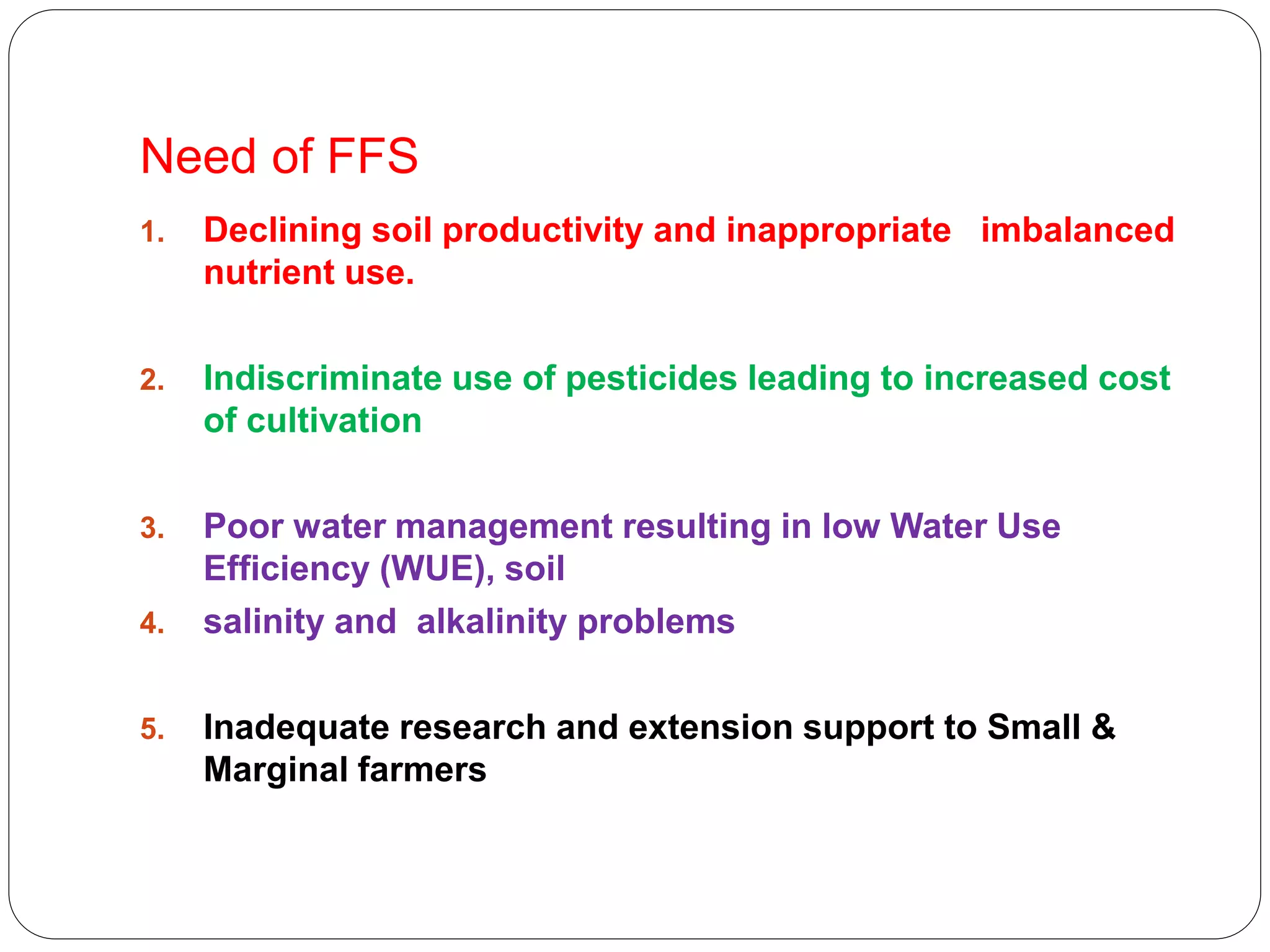 Need of FFS
1. Declining soil productivity and inappropriate imbalanced
nutrient use.
2. Indiscriminate use of pesticides leading to increased cost
of cultivation
3. Poor water management resulting in low Water Use
Efficiency (WUE), soil
4. salinity and alkalinity problems
5. Inadequate research and extension support to Small &
Marginal farmers
 