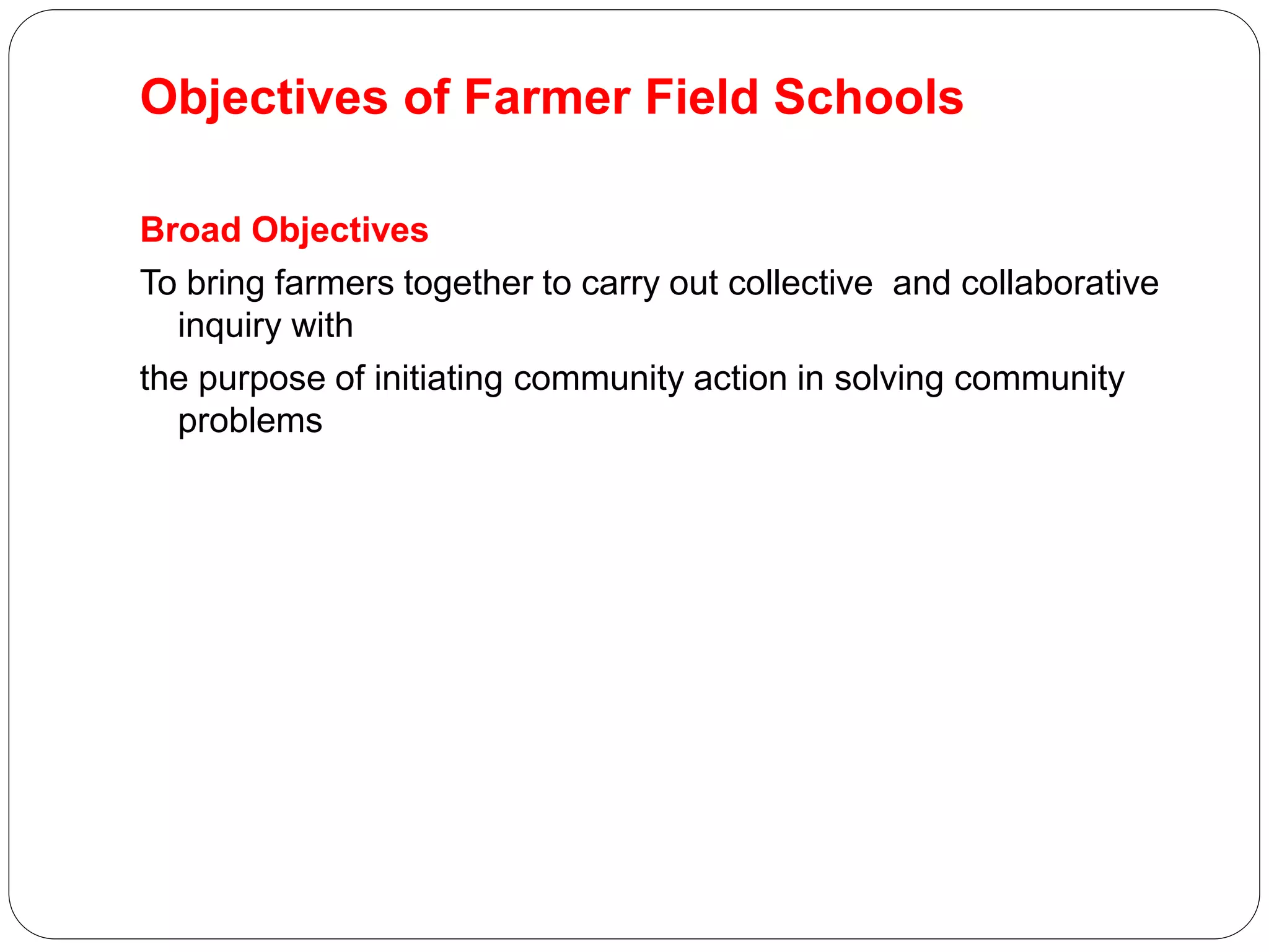 Objectives of Farmer Field Schools
Broad Objectives
To bring farmers together to carry out collective and collaborative
inquiry with
the purpose of initiating community action in solving community
problems
 
