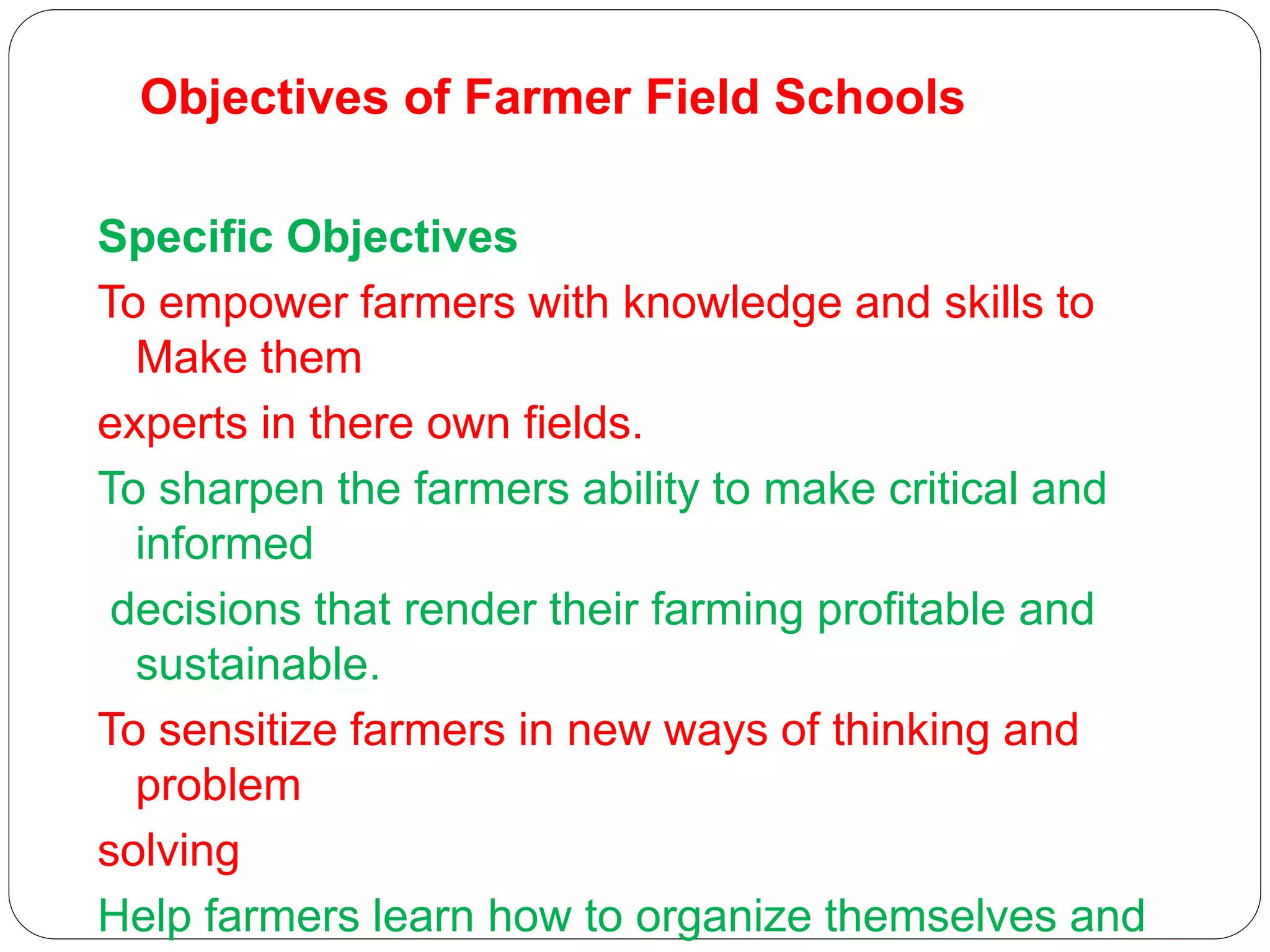 Objectives of Farmer Field Schools
Specific Objectives
To empower farmers with knowledge and skills to
Make them
experts in there own fields.
To sharpen the farmers ability to make critical and
informed
decisions that render their farming profitable and
sustainable.
To sensitize farmers in new ways of thinking and
problem
solving
Help farmers learn how to organize themselves and
 
