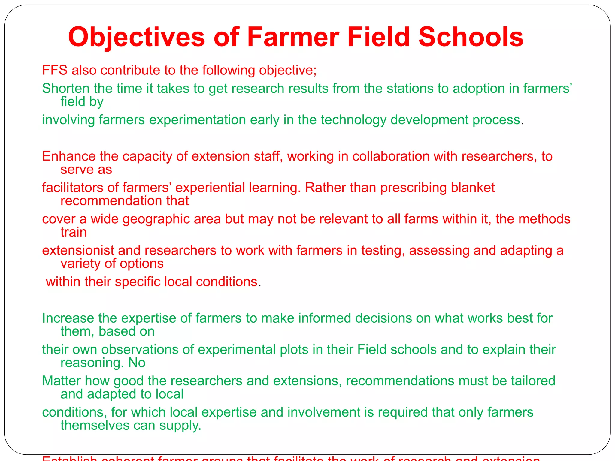 Objectives of Farmer Field Schools
FFS also contribute to the following objective;
Shorten the time it takes to get research results from the stations to adoption in farmers’
field by
involving farmers experimentation early in the technology development process.
Enhance the capacity of extension staff, working in collaboration with researchers, to
serve as
facilitators of farmers’ experiential learning. Rather than prescribing blanket
recommendation that
cover a wide geographic area but may not be relevant to all farms within it, the methods
train
extensionist and researchers to work with farmers in testing, assessing and adapting a
variety of options
within their specific local conditions.
Increase the expertise of farmers to make informed decisions on what works best for
them, based on
their own observations of experimental plots in their Field schools and to explain their
reasoning. No
Matter how good the researchers and extensions, recommendations must be tailored
and adapted to local
conditions, for which local expertise and involvement is required that only farmers
themselves can supply.
 