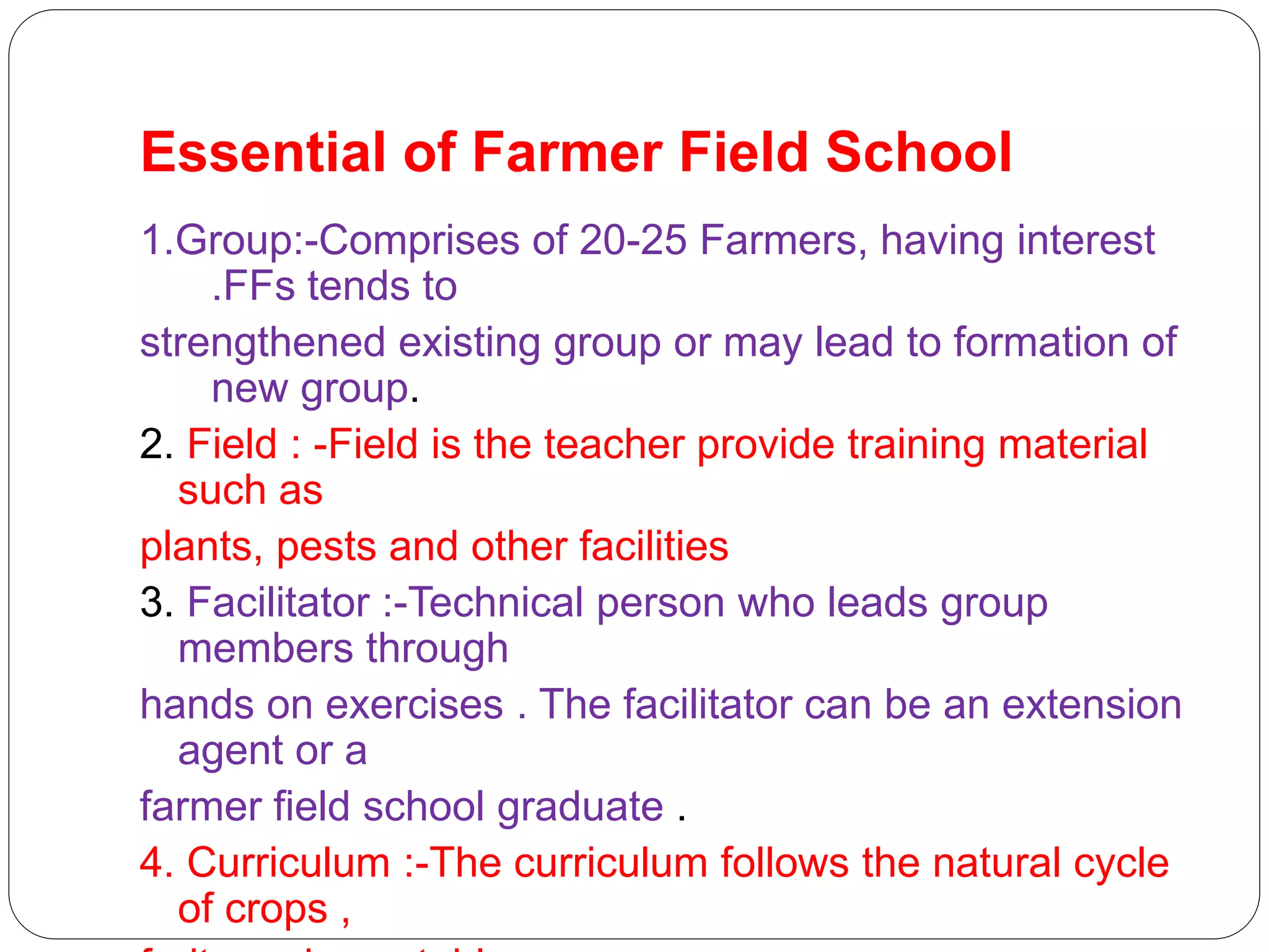 Essential of Farmer Field School
1.Group:-Comprises of 20-25 Farmers, having interest
.FFs tends to
strengthened existing group or may lead to formation of
new group.
2. Field : -Field is the teacher provide training material
such as
plants, pests and other facilities
3. Facilitator :-Technical person who leads group
members through
hands on exercises . The facilitator can be an extension
agent or a
farmer field school graduate .
4. Curriculum :-The curriculum follows the natural cycle
of crops ,
 