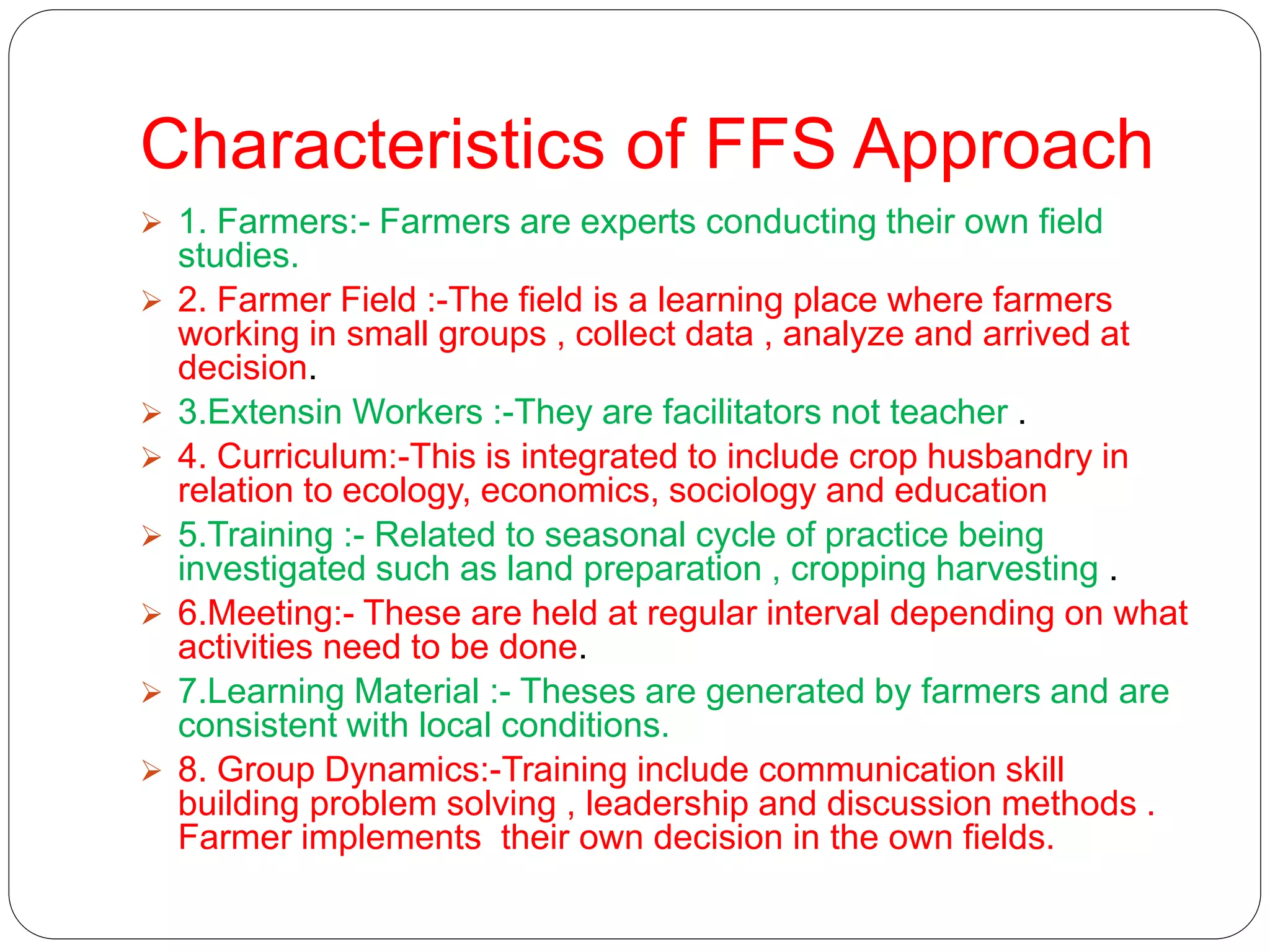 Characteristics of FFS Approach
 1. Farmers:- Farmers are experts conducting their own field
studies.
 2. Farmer Field :-The field is a learning place where farmers
working in small groups , collect data , analyze and arrived at
decision.
 3.Extensin Workers :-They are facilitators not teacher .
 4. Curriculum:-This is integrated to include crop husbandry in
relation to ecology, economics, sociology and education
 5.Training :- Related to seasonal cycle of practice being
investigated such as land preparation , cropping harvesting .
 6.Meeting:- These are held at regular interval depending on what
activities need to be done.
 7.Learning Material :- Theses are generated by farmers and are
consistent with local conditions.
 8. Group Dynamics:-Training include communication skill
building problem solving , leadership and discussion methods .
Farmer implements their own decision in the own fields.
 