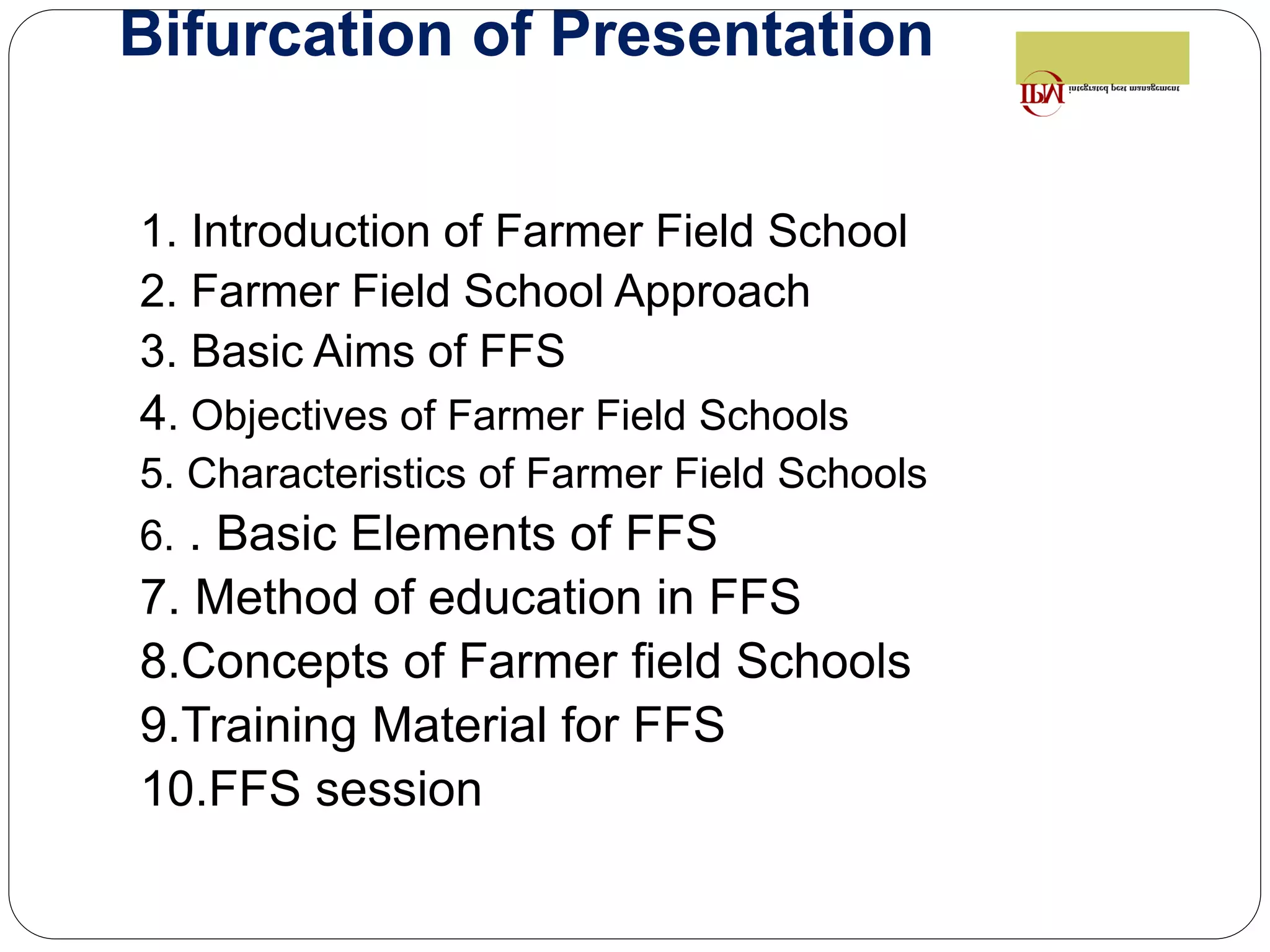 Bifurcation of Presentation
1. Introduction of Farmer Field School
2. Farmer Field School Approach
3. Basic Aims of FFS
4. Objectives of Farmer Field Schools
5. Characteristics of Farmer Field Schools
6. . Basic Elements of FFS
7. Method of education in FFS
8.Concepts of Farmer field Schools
9.Training Material for FFS
10.FFS session
 