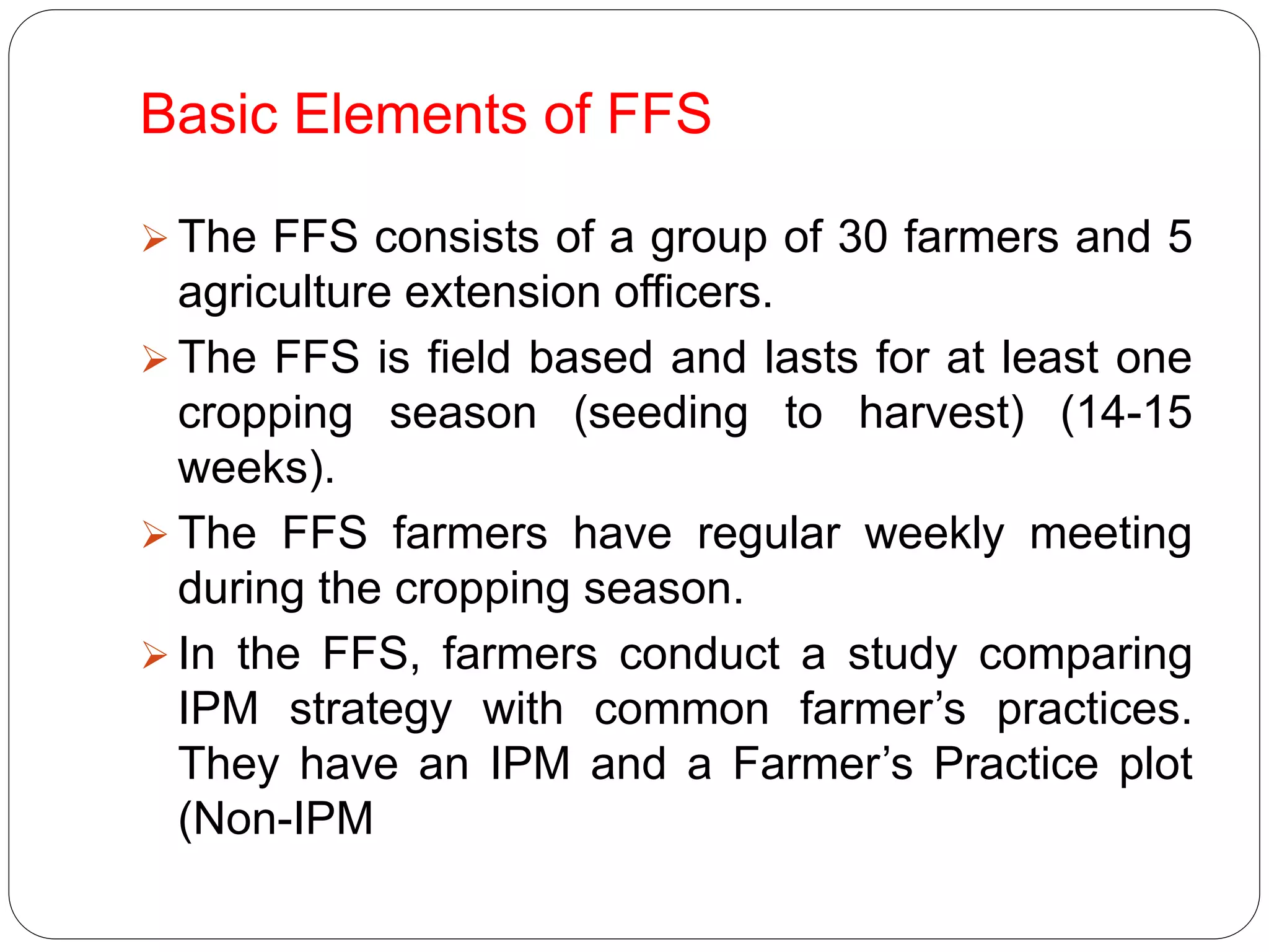 Basic Elements of FFS
 The FFS consists of a group of 30 farmers and 5
agriculture extension officers.
 The FFS is field based and lasts for at least one
cropping season (seeding to harvest) (14-15
weeks).
 The FFS farmers have regular weekly meeting
during the cropping season.
 In the FFS, farmers conduct a study comparing
IPM strategy with common farmer’s practices.
They have an IPM and a Farmer’s Practice plot
(Non-IPM
 
