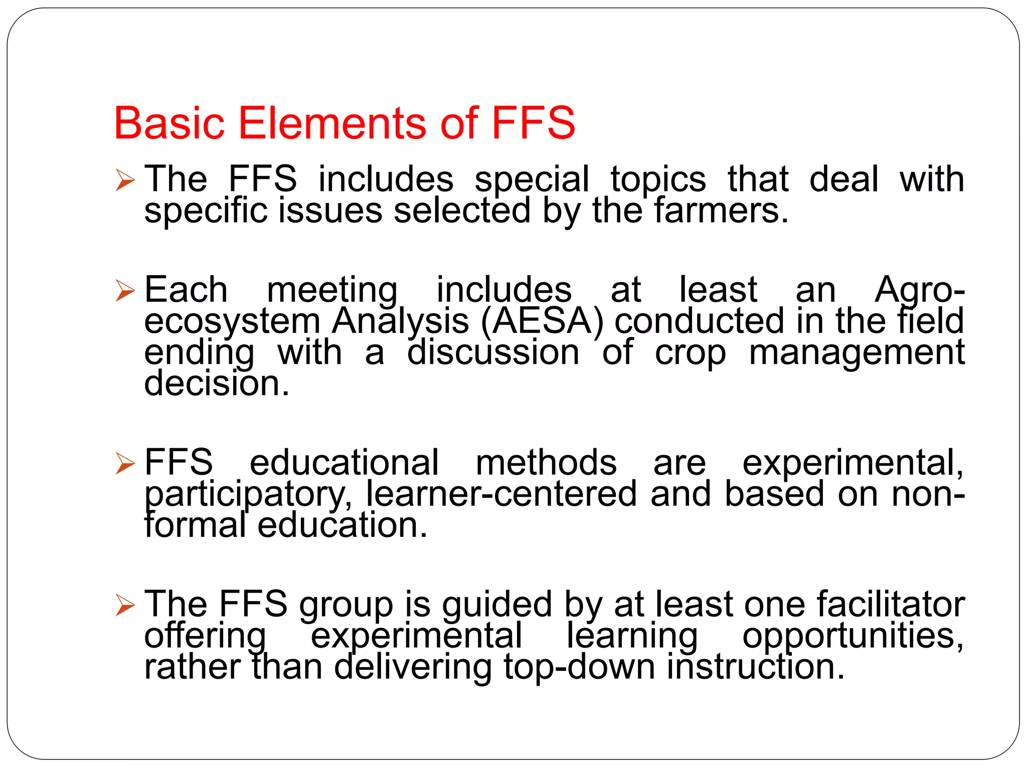 Basic Elements of FFS
 The FFS includes special topics that deal with
specific issues selected by the farmers.
 Each meeting includes at least an Agro-
ecosystem Analysis (AESA) conducted in the field
ending with a discussion of crop management
decision.
 FFS educational methods are experimental,
participatory, learner-centered and based on non-
formal education.
 The FFS group is guided by at least one facilitator
offering experimental learning opportunities,
rather than delivering top-down instruction.
 