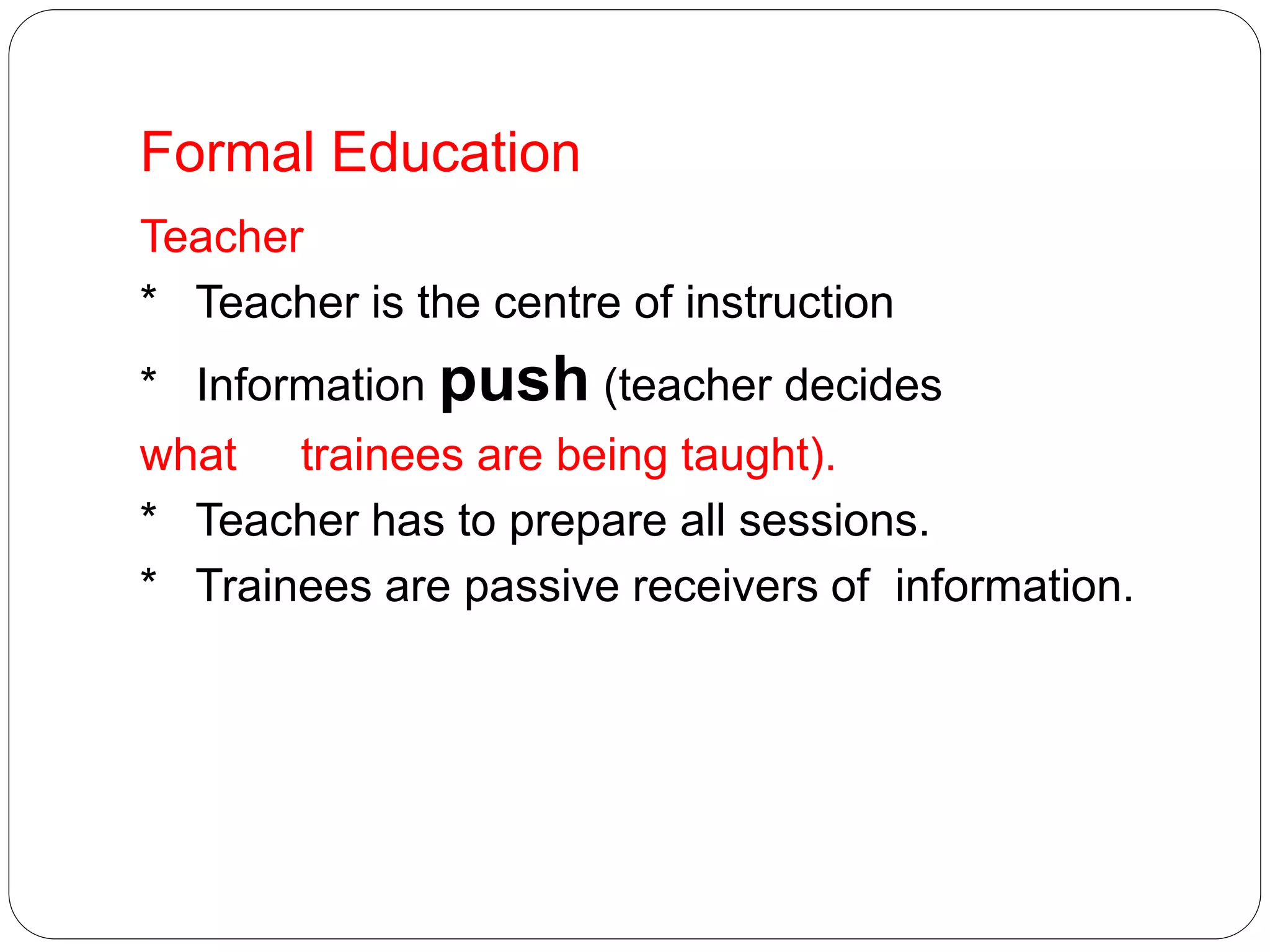 Formal Education
Teacher
* Teacher is the centre of instruction
* Information push (teacher decides
what trainees are being taught).
* Teacher has to prepare all sessions.
* Trainees are passive receivers of information.
 
