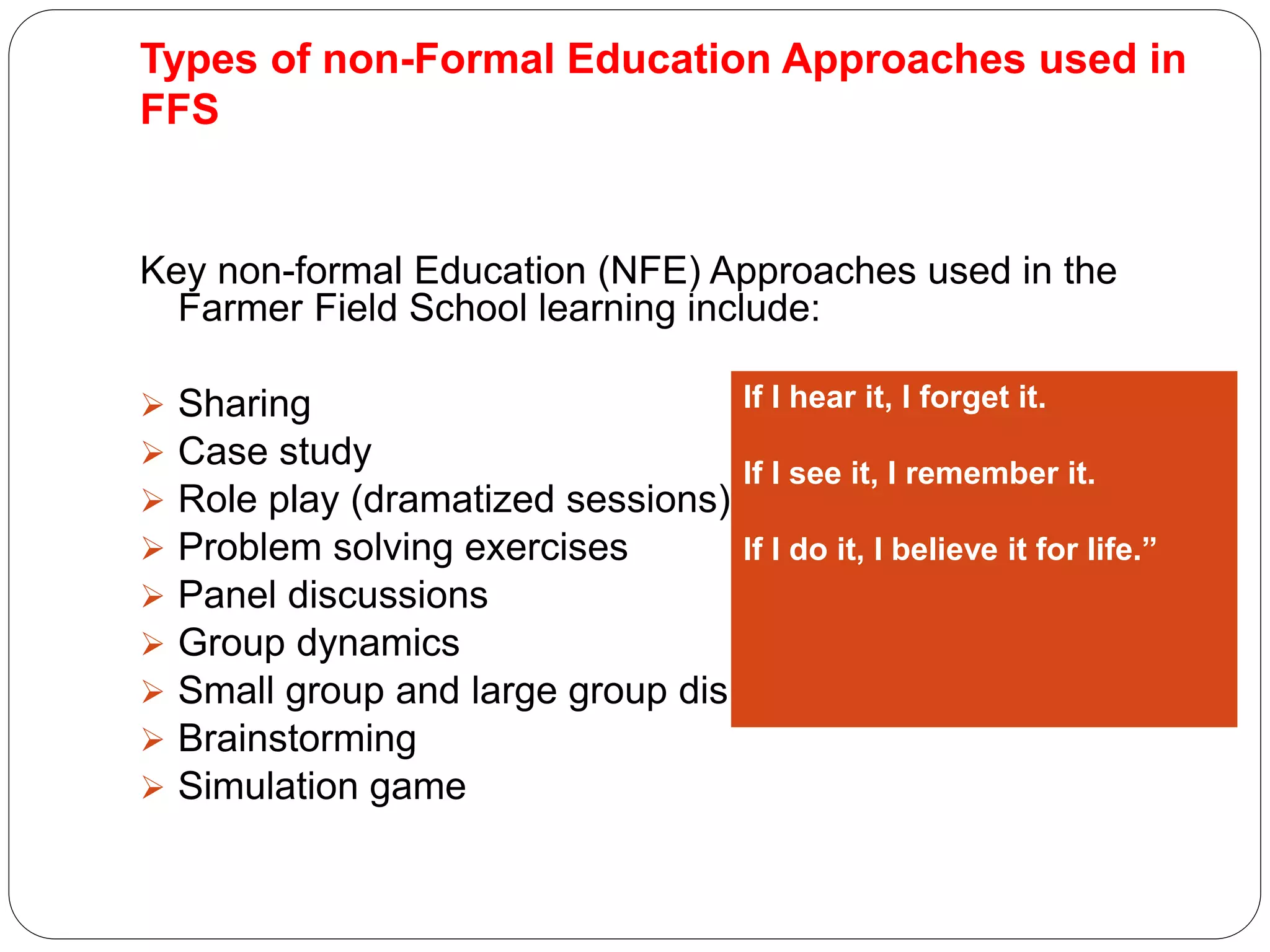 Types of non-Formal Education Approaches used in
FFS
Key non-formal Education (NFE) Approaches used in the
Farmer Field School learning include:
 Sharing
 Case study
 Role play (dramatized sessions)
 Problem solving exercises
 Panel discussions
 Group dynamics
 Small group and large group discussion
 Brainstorming
 Simulation game
If I hear it, I forget it.
If I see it, I remember it.
If I do it, I believe it for life.”
 