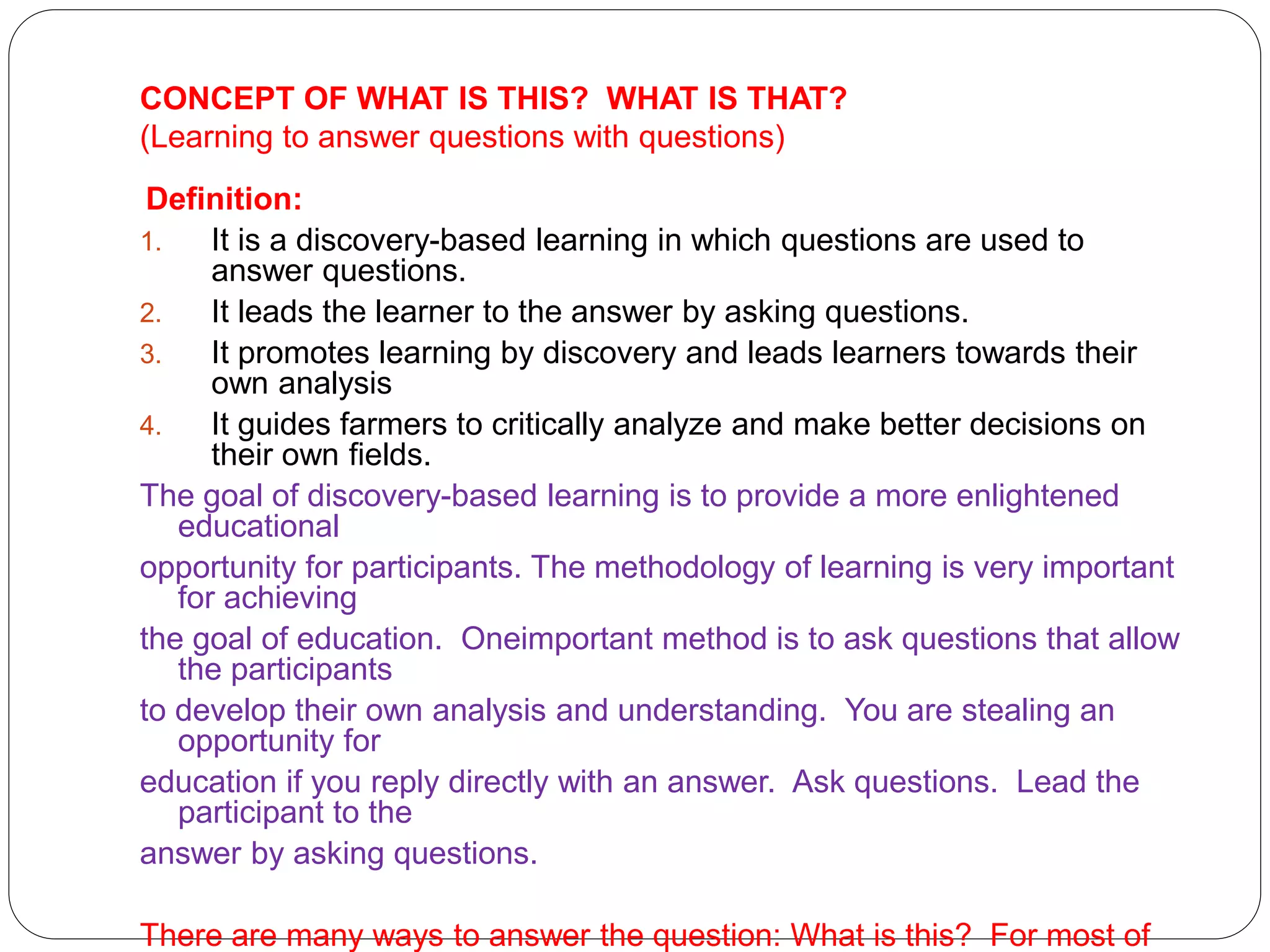 CONCEPT OF WHAT IS THIS? WHAT IS THAT?
(Learning to answer questions with questions)
Definition:
1. It is a discovery-based learning in which questions are used to
answer questions.
2. It leads the learner to the answer by asking questions.
3. It promotes learning by discovery and leads learners towards their
own analysis
4. It guides farmers to critically analyze and make better decisions on
their own fields.
The goal of discovery-based learning is to provide a more enlightened
educational
opportunity for participants. The methodology of learning is very important
for achieving
the goal of education. Oneimportant method is to ask questions that allow
the participants
to develop their own analysis and understanding. You are stealing an
opportunity for
education if you reply directly with an answer. Ask questions. Lead the
participant to the
answer by asking questions.
There are many ways to answer the question: What is this? For most of
 