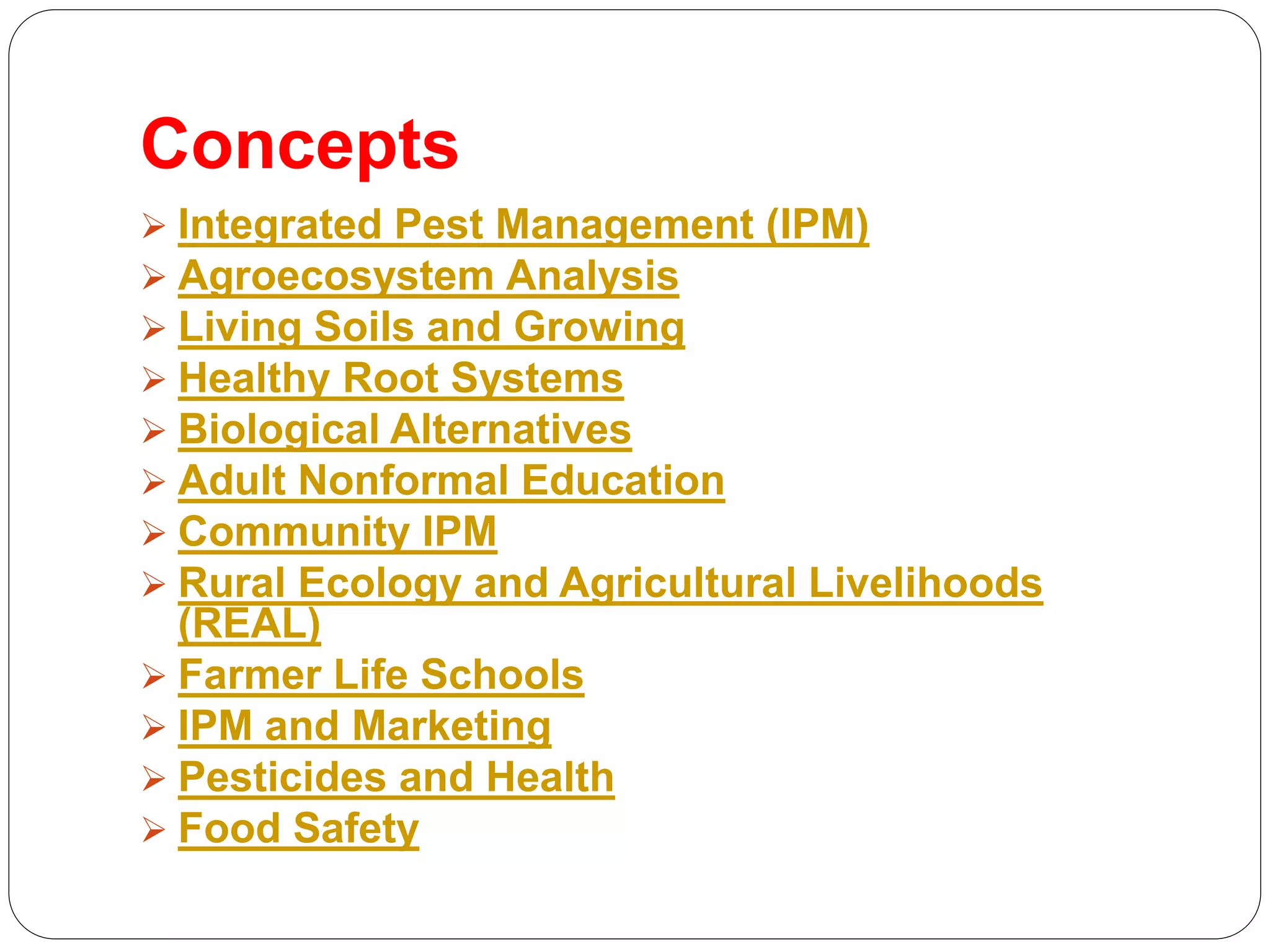 Concepts
 Integrated Pest Management (IPM)
 Agroecosystem Analysis
 Living Soils and Growing
 Healthy Root Systems
 Biological Alternatives
 Adult Nonformal Education
 Community IPM
 Rural Ecology and Agricultural Livelihoods
(REAL)
 Farmer Life Schools
 IPM and Marketing
 Pesticides and Health
 Food Safety
 