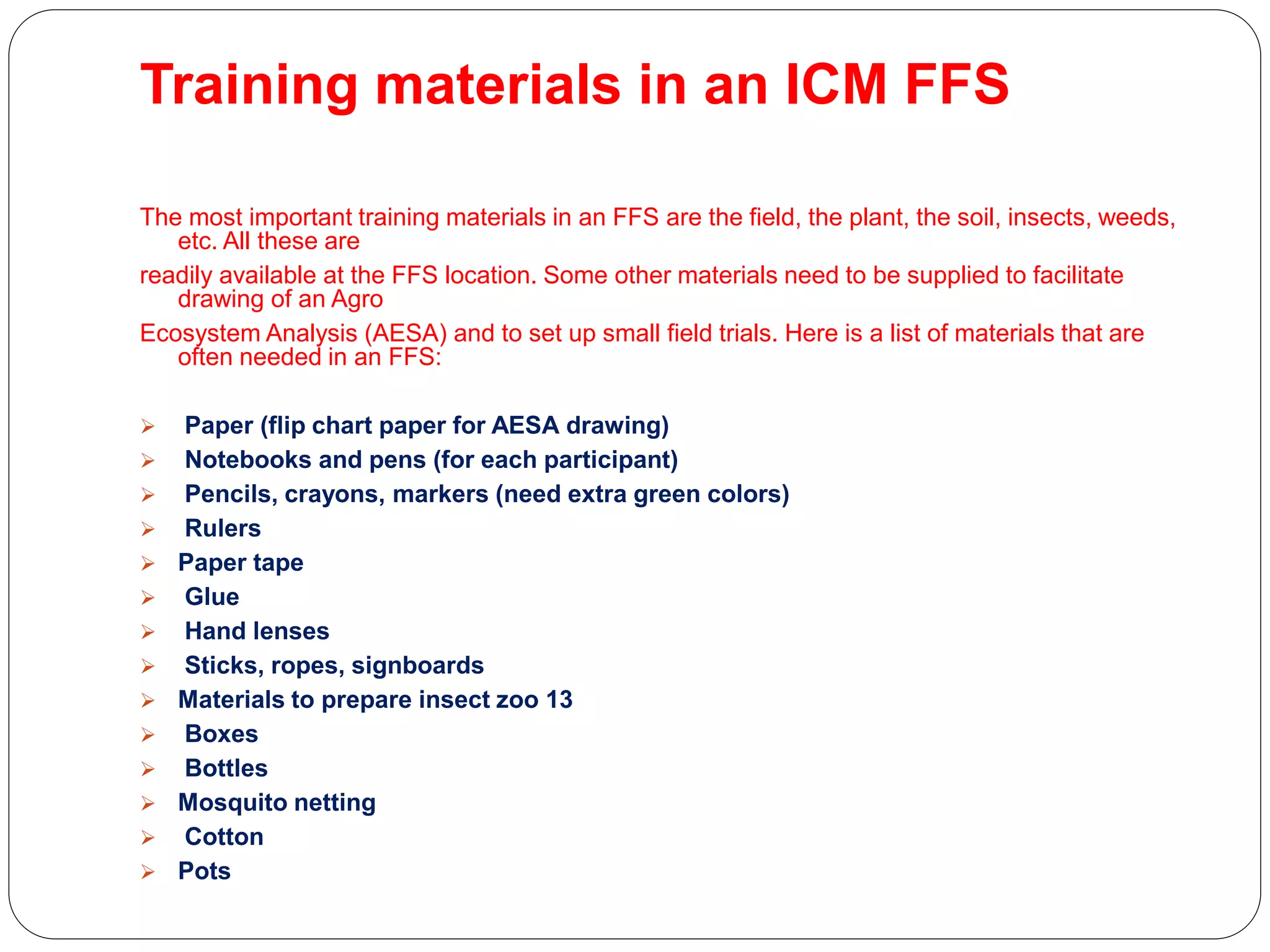 Training materials in an ICM FFS
The most important training materials in an FFS are the field, the plant, the soil, insects, weeds,
etc. All these are
readily available at the FFS location. Some other materials need to be supplied to facilitate
drawing of an Agro
Ecosystem Analysis (AESA) and to set up small field trials. Here is a list of materials that are
often needed in an FFS:
 Paper (flip chart paper for AESA drawing)
 Notebooks and pens (for each participant)
 Pencils, crayons, markers (need extra green colors)
 Rulers
 Paper tape
 Glue
 Hand lenses
 Sticks, ropes, signboards
 Materials to prepare insect zoo 13
 Boxes
 Bottles
 Mosquito netting
 Cotton
 Pots
 