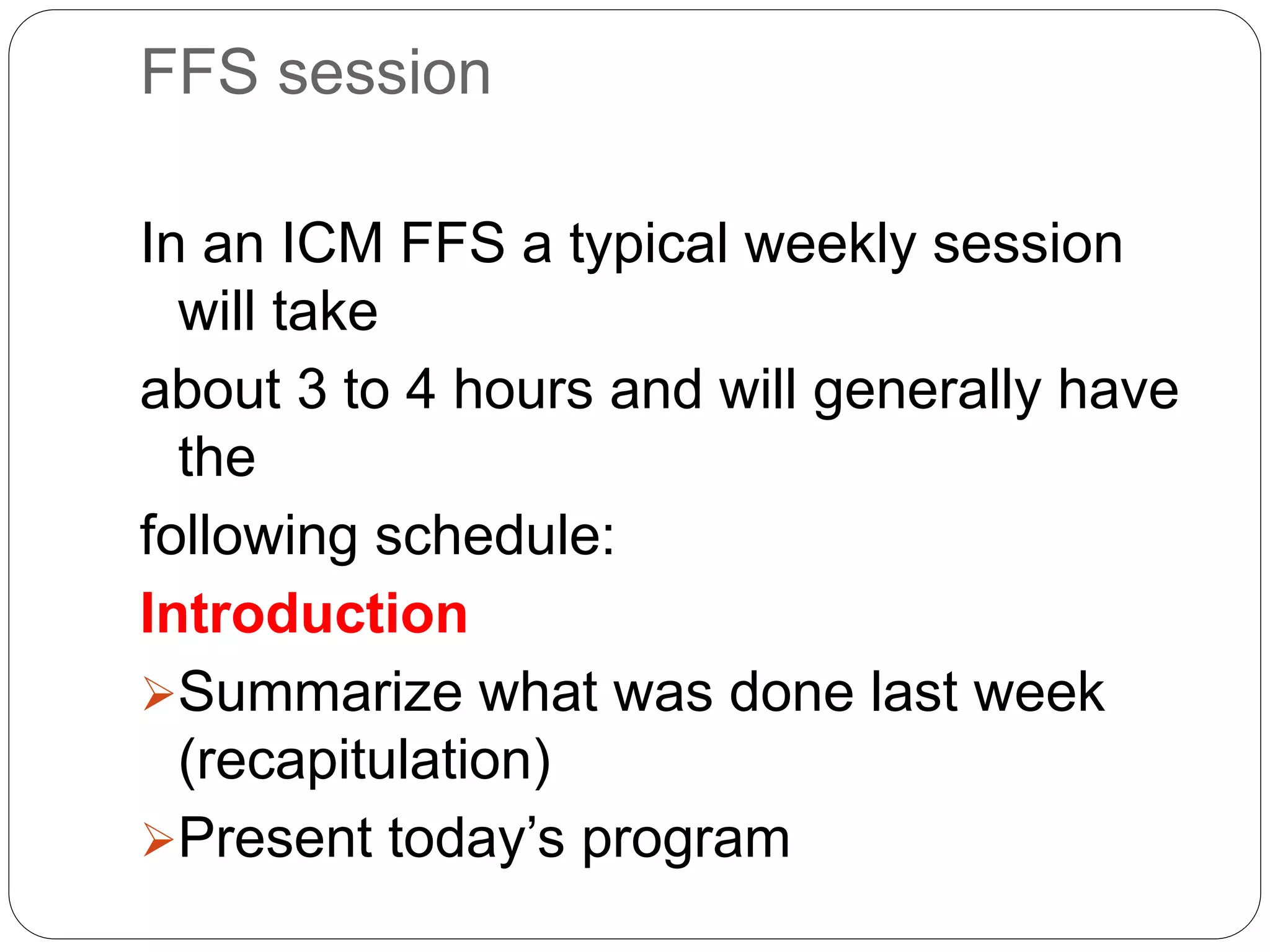 FFS session
In an ICM FFS a typical weekly session
will take
about 3 to 4 hours and will generally have
the
following schedule:
Introduction
Summarize what was done last week
(recapitulation)
Present today’s program
 