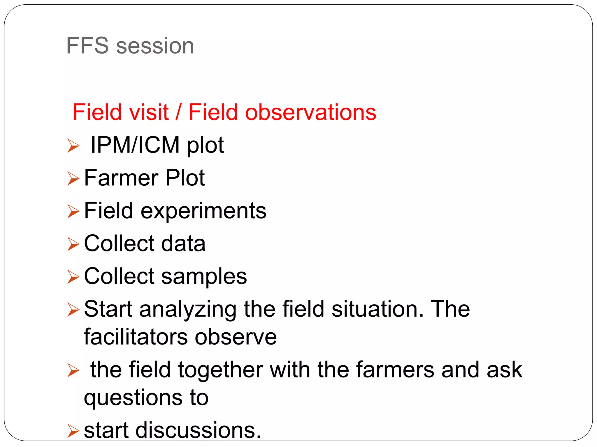 FFS session
Field visit / Field observations
 IPM/ICM plot
Farmer Plot
Field experiments
Collect data
Collect samples
Start analyzing the field situation. The
facilitators observe
 the field together with the farmers and ask
questions to
start discussions.
 