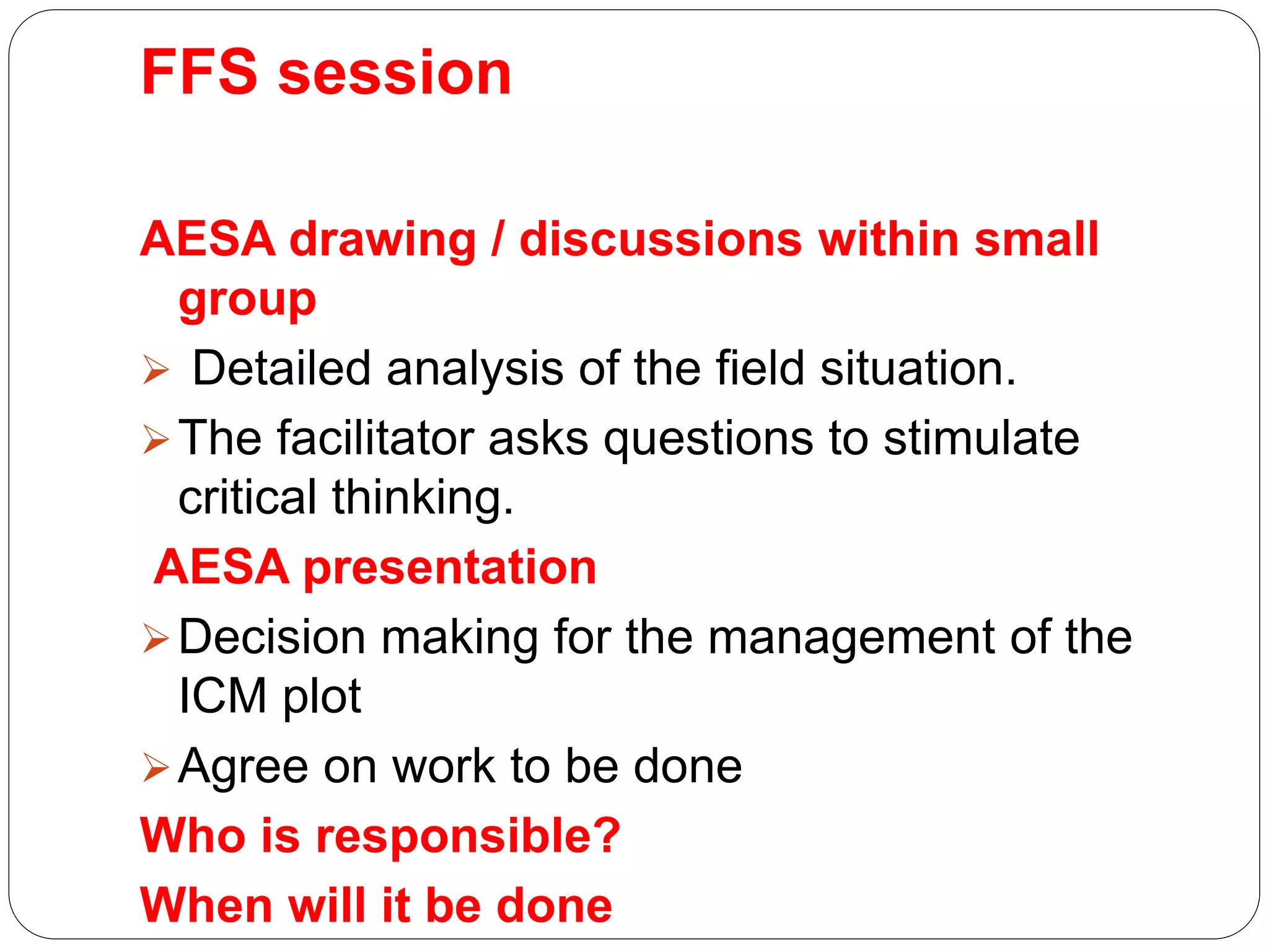FFS session
AESA drawing / discussions within small
group
 Detailed analysis of the field situation.
The facilitator asks questions to stimulate
critical thinking.
AESA presentation
Decision making for the management of the
ICM plot
Agree on work to be done
Who is responsible?
When will it be done
 