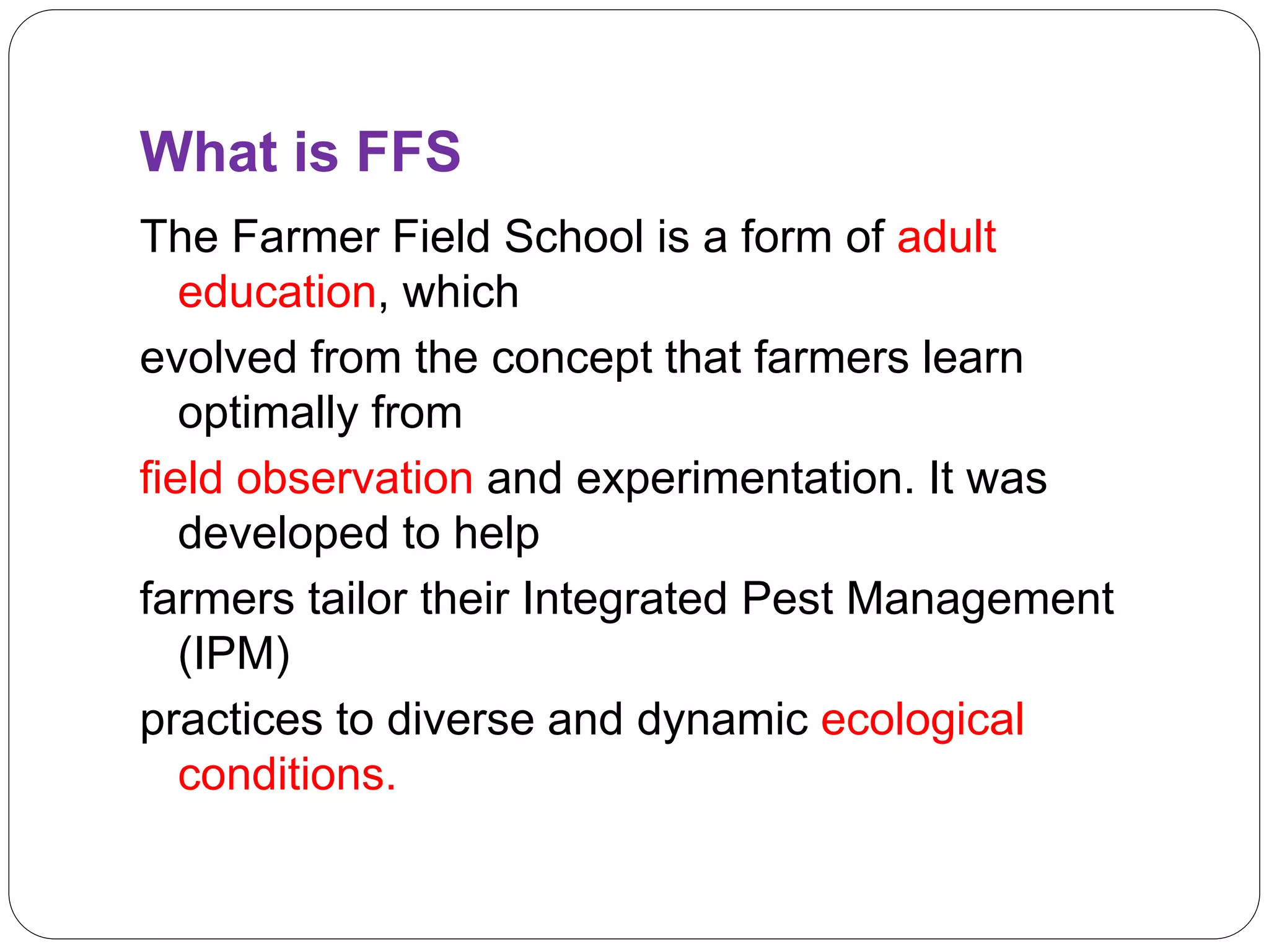 What is FFS
The Farmer Field School is a form of adult
education, which
evolved from the concept that farmers learn
optimally from
field observation and experimentation. It was
developed to help
farmers tailor their Integrated Pest Management
(IPM)
practices to diverse and dynamic ecological
conditions.
 