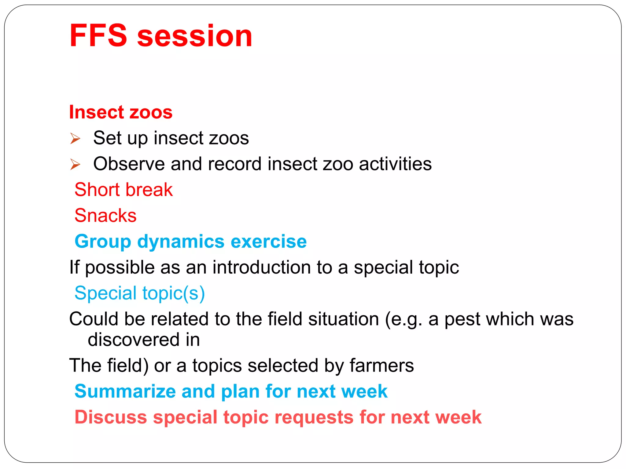 FFS session
Insect zoos
 Set up insect zoos
 Observe and record insect zoo activities
Short break
Snacks
Group dynamics exercise
If possible as an introduction to a special topic
Special topic(s)
Could be related to the field situation (e.g. a pest which was
discovered in
The field) or a topics selected by farmers
Summarize and plan for next week
Discuss special topic requests for next week
 