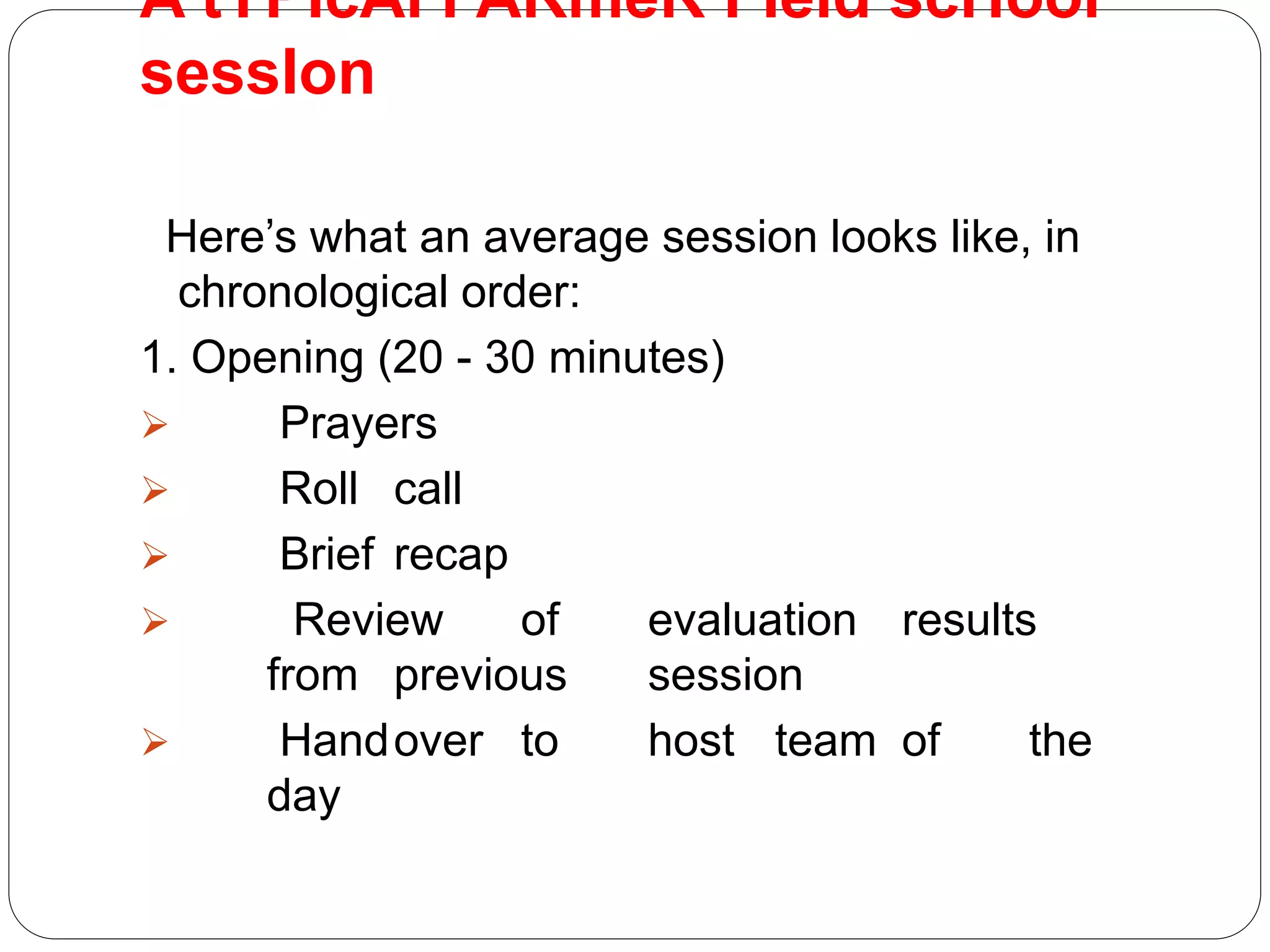 A tYPIcAl FARmeR FIeld scHool
sessIon
Here’s what an average session looks like, in
chronological order:
1. Opening (20 - 30 minutes)
 Prayers
 Roll call
 Brief recap
 Review of evaluation results
from previous session
 Handover to host team of the
day
 