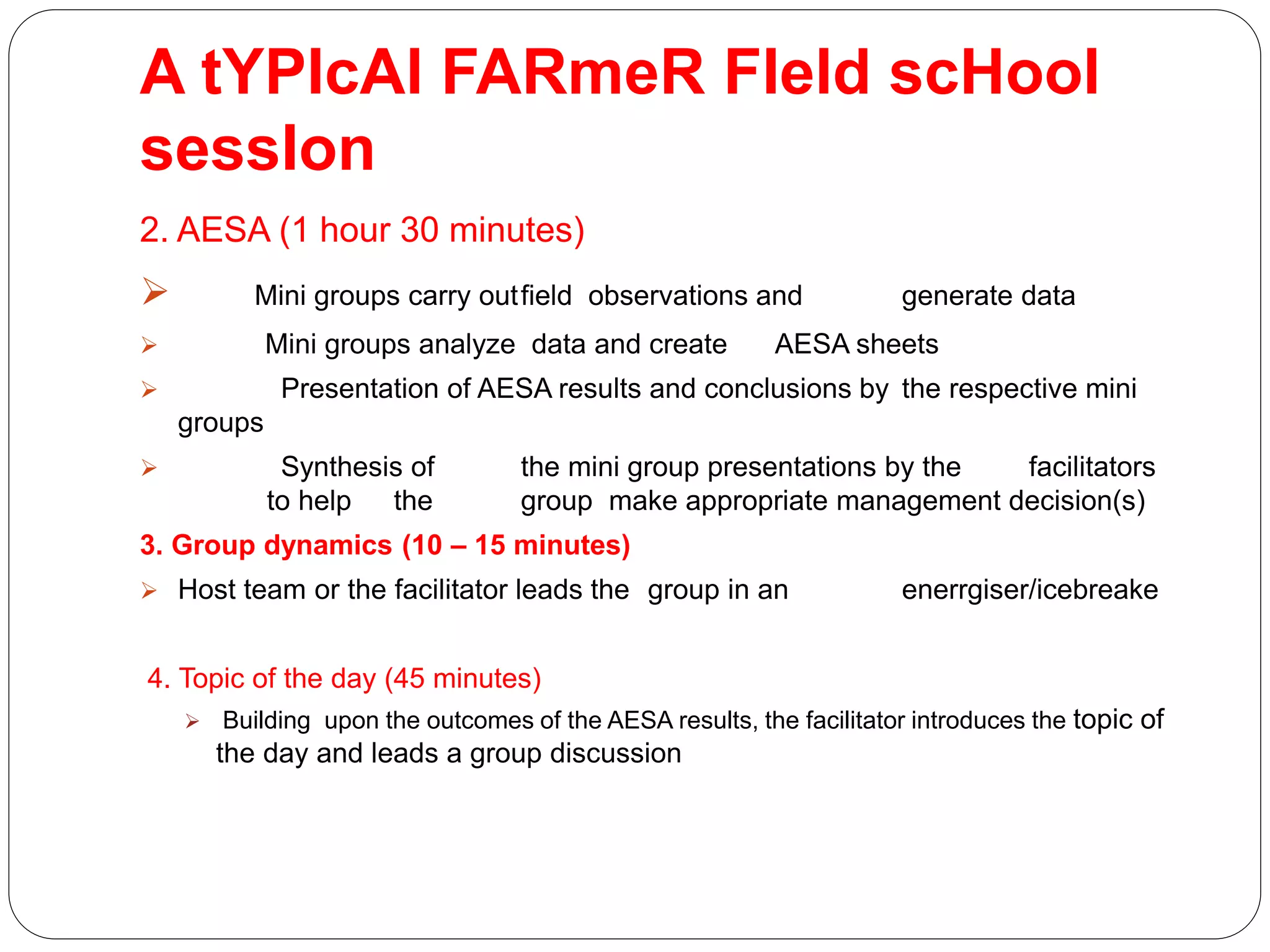 A tYPIcAl FARmeR FIeld scHool
sessIon
2. AESA (1 hour 30 minutes)
 Mini groups carry outfield observations and generate data
 Mini groups analyze data and create AESA sheets
 Presentation of AESA results and conclusions by the respective mini
groups
 Synthesis of the mini group presentations by the facilitators
to help the group make appropriate management decision(s)
3. Group dynamics (10 – 15 minutes)
 Host team or the facilitator leads the group in an enerrgiser/icebreake
4. Topic of the day (45 minutes)
 Building upon the outcomes of the AESA results, the facilitator introduces the topic of
the day and leads a group discussion
 