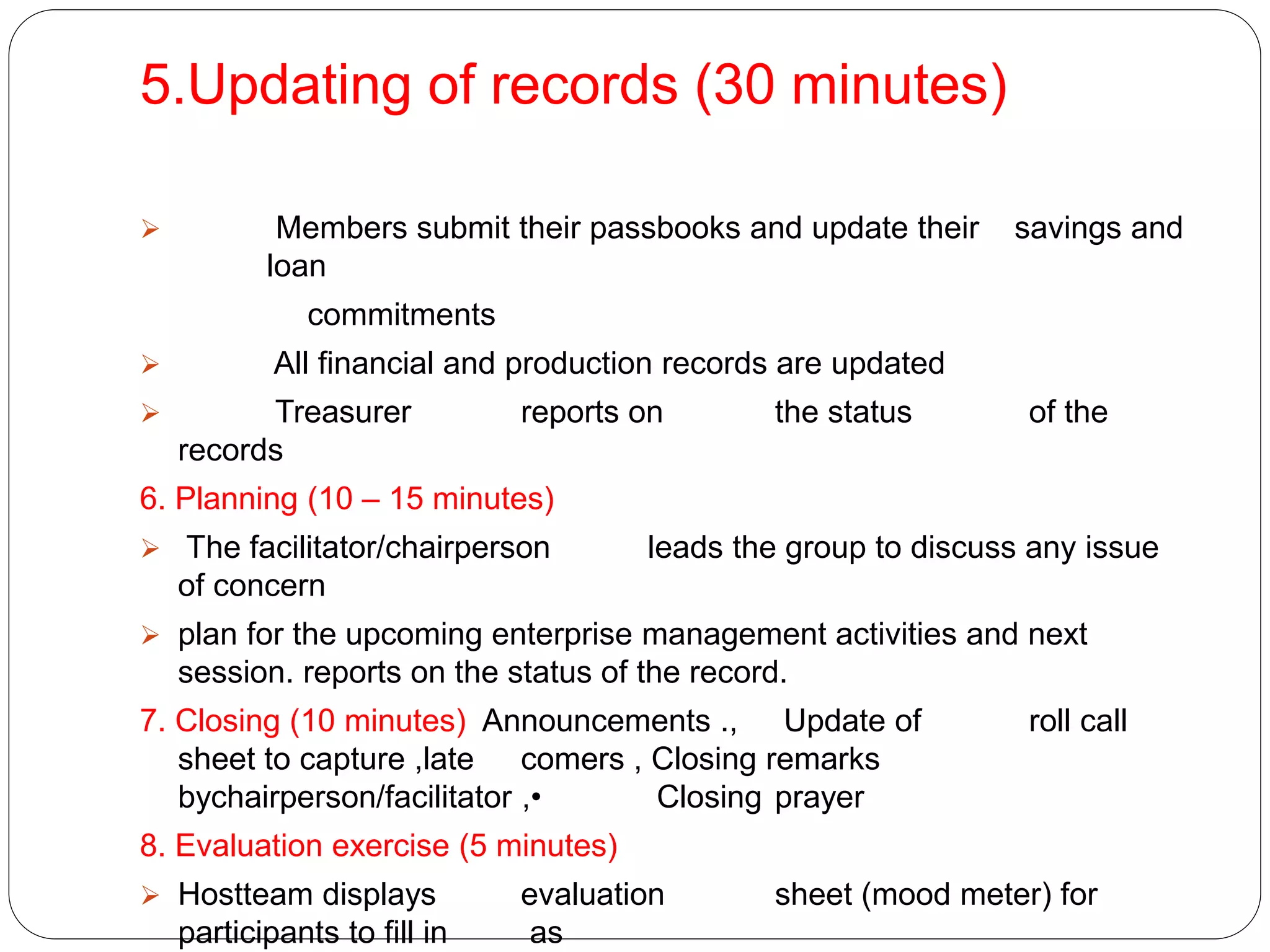 5.Updating of records (30 minutes)
 Members submit their passbooks and update their savings and
loan
commitments
 All financial and production records are updated
 Treasurer reports on the status of the
records
6. Planning (10 – 15 minutes)
 The facilitator/chairperson leads the group to discuss any issue
of concern
 plan for the upcoming enterprise management activities and next
session. reports on the status of the record.
7. Closing (10 minutes) Announcements ., Update of roll call
sheet to capture ,late comers , Closing remarks
bychairperson/facilitator ,• Closing prayer
8. Evaluation exercise (5 minutes)
 Hostteam displays evaluation sheet (mood meter) for
participants to fill in as
 