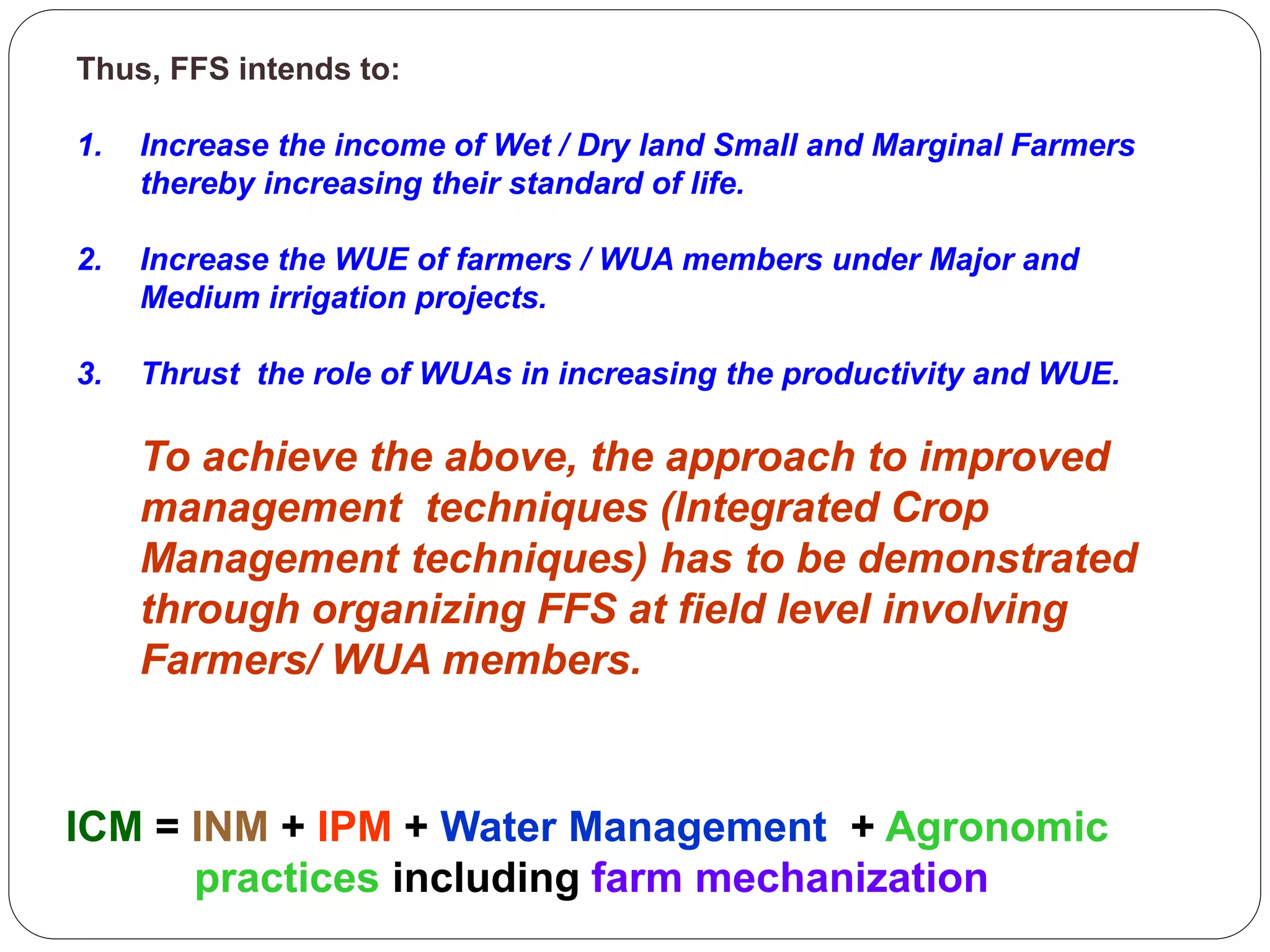 Thus, FFS intends to:
1. Increase the income of Wet / Dry land Small and Marginal Farmers
thereby increasing their standard of life.
2. Increase the WUE of farmers / WUA members under Major and
Medium irrigation projects.
3. Thrust the role of WUAs in increasing the productivity and WUE.
To achieve the above, the approach to improved
management techniques (Integrated Crop
Management techniques) has to be demonstrated
through organizing FFS at field level involving
Farmers/ WUA members.
ICM = INM + IPM + Water Management + Agronomic
practices including farm mechanization
 