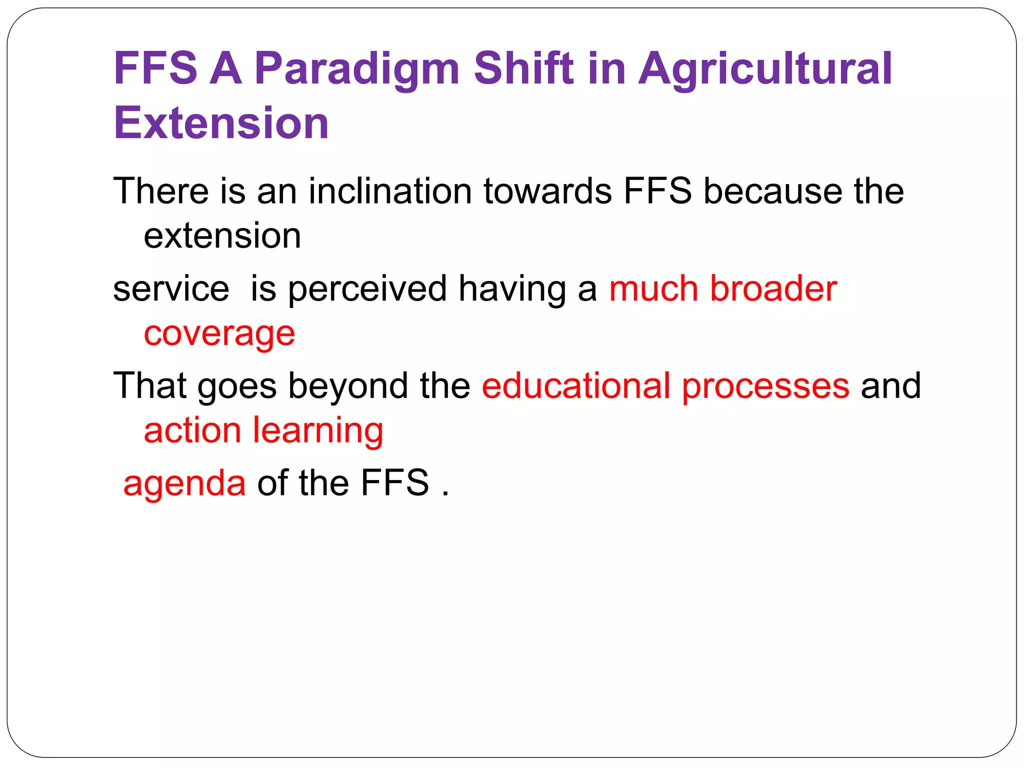 FFS A Paradigm Shift in Agricultural
Extension
There is an inclination towards FFS because the
extension
service is perceived having a much broader
coverage
That goes beyond the educational processes and
action learning
agenda of the FFS .
 
