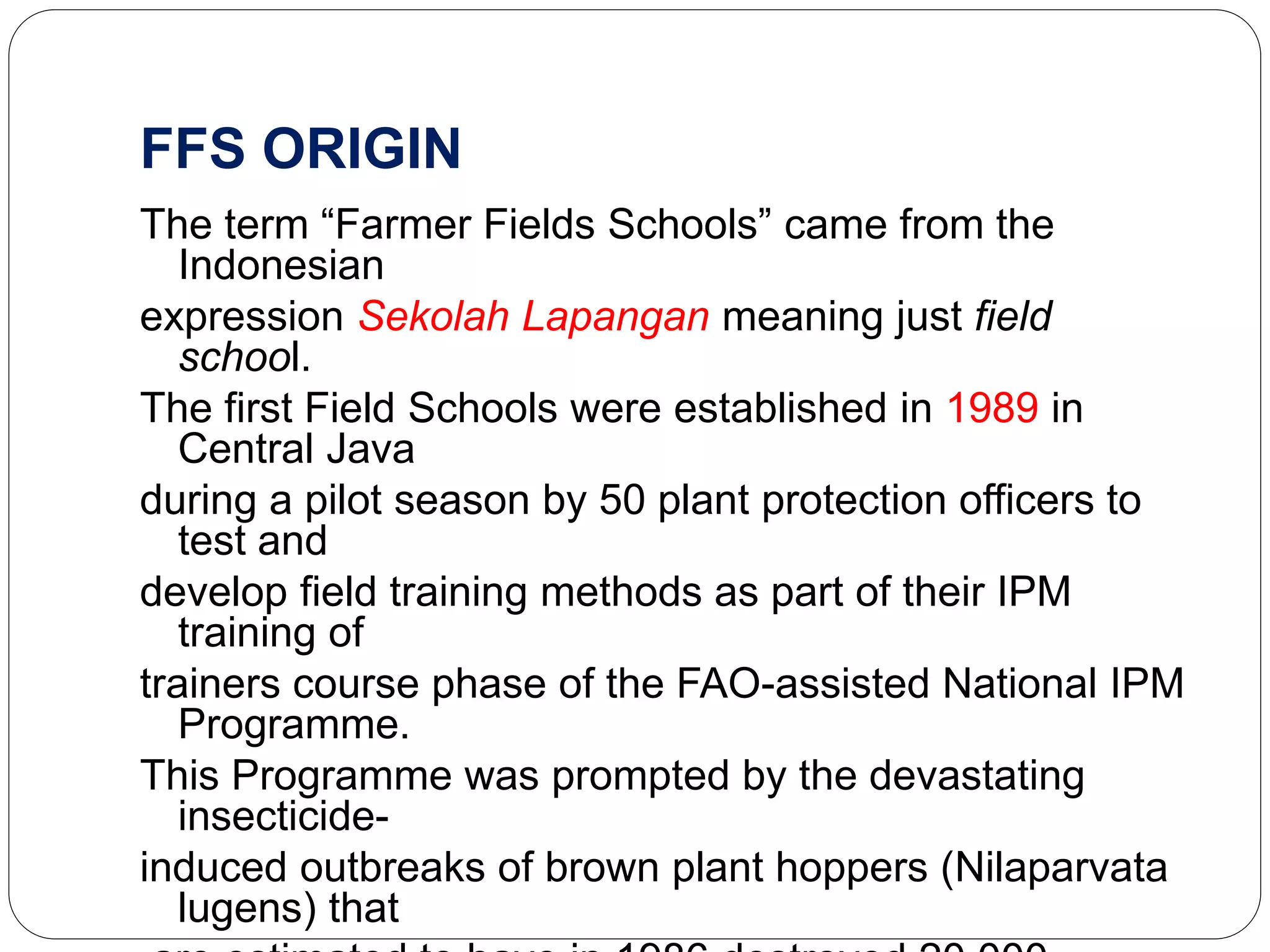 FFS ORIGIN
The term “Farmer Fields Schools” came from the
Indonesian
expression Sekolah Lapangan meaning just field
school.
The first Field Schools were established in 1989 in
Central Java
during a pilot season by 50 plant protection officers to
test and
develop field training methods as part of their IPM
training of
trainers course phase of the FAO-assisted National IPM
Programme.
This Programme was prompted by the devastating
insecticide-
induced outbreaks of brown plant hoppers (Nilaparvata
lugens) that
 