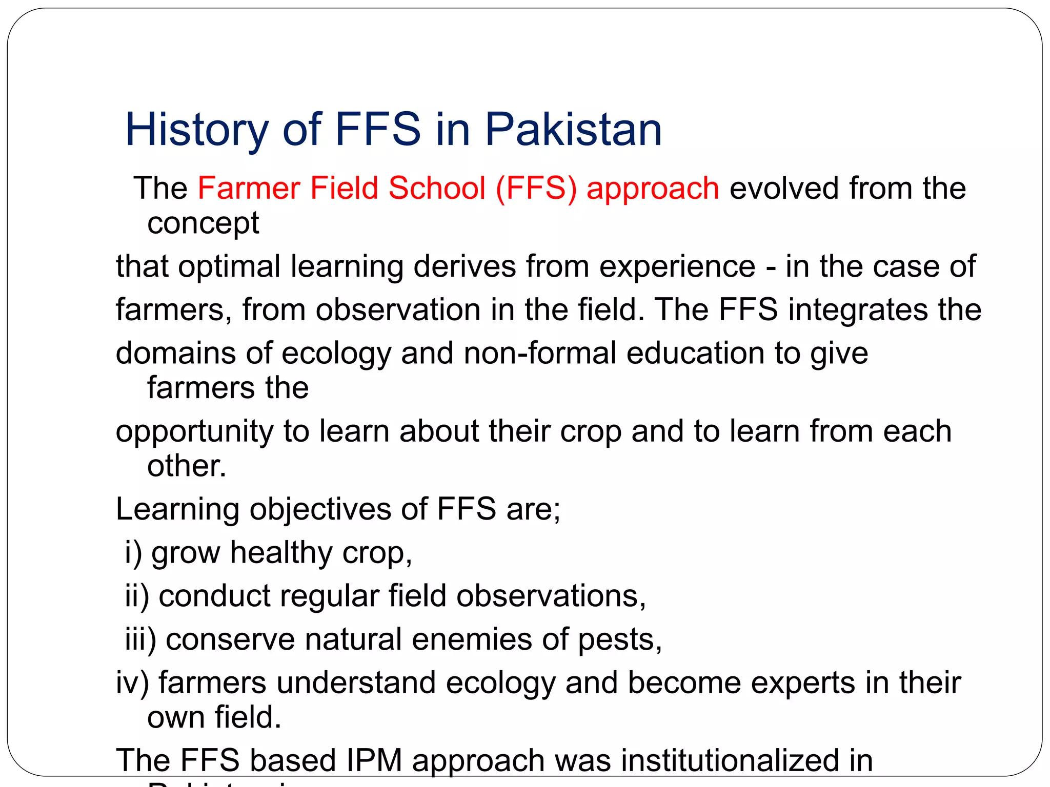 History of FFS in Pakistan
The Farmer Field School (FFS) approach evolved from the
concept
that optimal learning derives from experience - in the case of
farmers, from observation in the field. The FFS integrates the
domains of ecology and non-formal education to give
farmers the
opportunity to learn about their crop and to learn from each
other.
Learning objectives of FFS are;
i) grow healthy crop,
ii) conduct regular field observations,
iii) conserve natural enemies of pests,
iv) farmers understand ecology and become experts in their
own field.
The FFS based IPM approach was institutionalized in
 