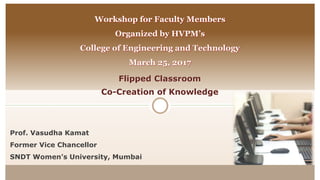 Flipped Classroom
Co-Creation of Knowledge
Workshop for Faculty Members
Organized by HVPM’s
College of Engineering and Technology
March 25, 2017
Prof. Vasudha Kamat
Former Vice Chancellor
SNDT Women’s University, Mumbai
 