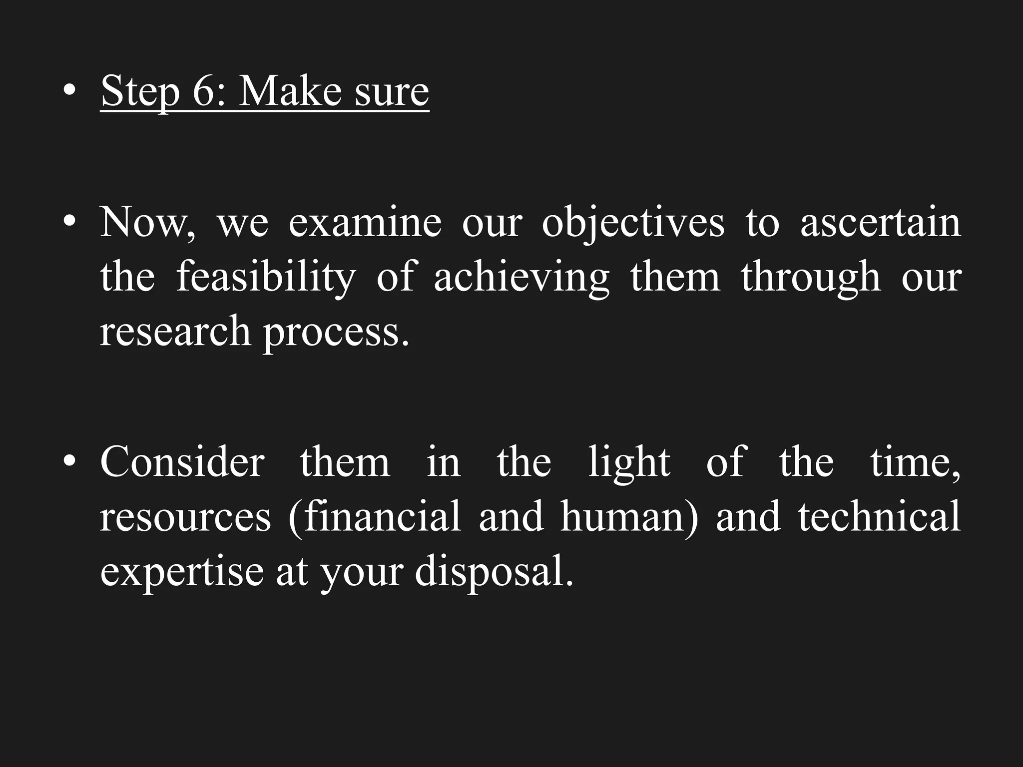 • Step 6: Make sure
• Now, we examine our objectives to ascertain
the feasibility of achieving them through our
research process.
• Consider them in the light of the time,
resources (financial and human) and technical
expertise at your disposal.
 