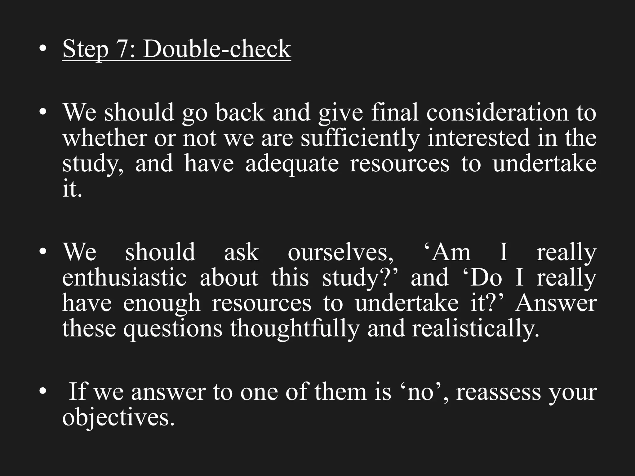 • Step 7: Double-check
• We should go back and give final consideration to
whether or not we are sufficiently interested in the
study, and have adequate resources to undertake
it.
• We should ask ourselves, ‘Am I really
enthusiastic about this study?’ and ‘Do I really
have enough resources to undertake it?’ Answer
these questions thoughtfully and realistically.
• If we answer to one of them is ‘no’, reassess your
objectives.
 