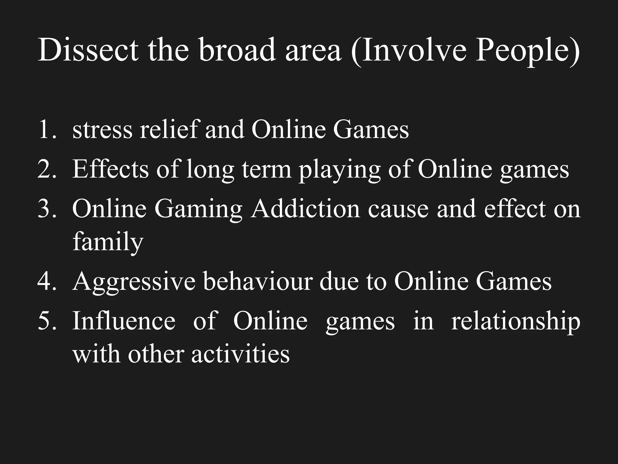 Dissect the broad area (Involve People)
1. stress relief and Online Games
2. Effects of long term playing of Online games
3. Online Gaming Addiction cause and effect on
family
4. Aggressive behaviour due to Online Games
5. Influence of Online games in relationship
with other activities
 