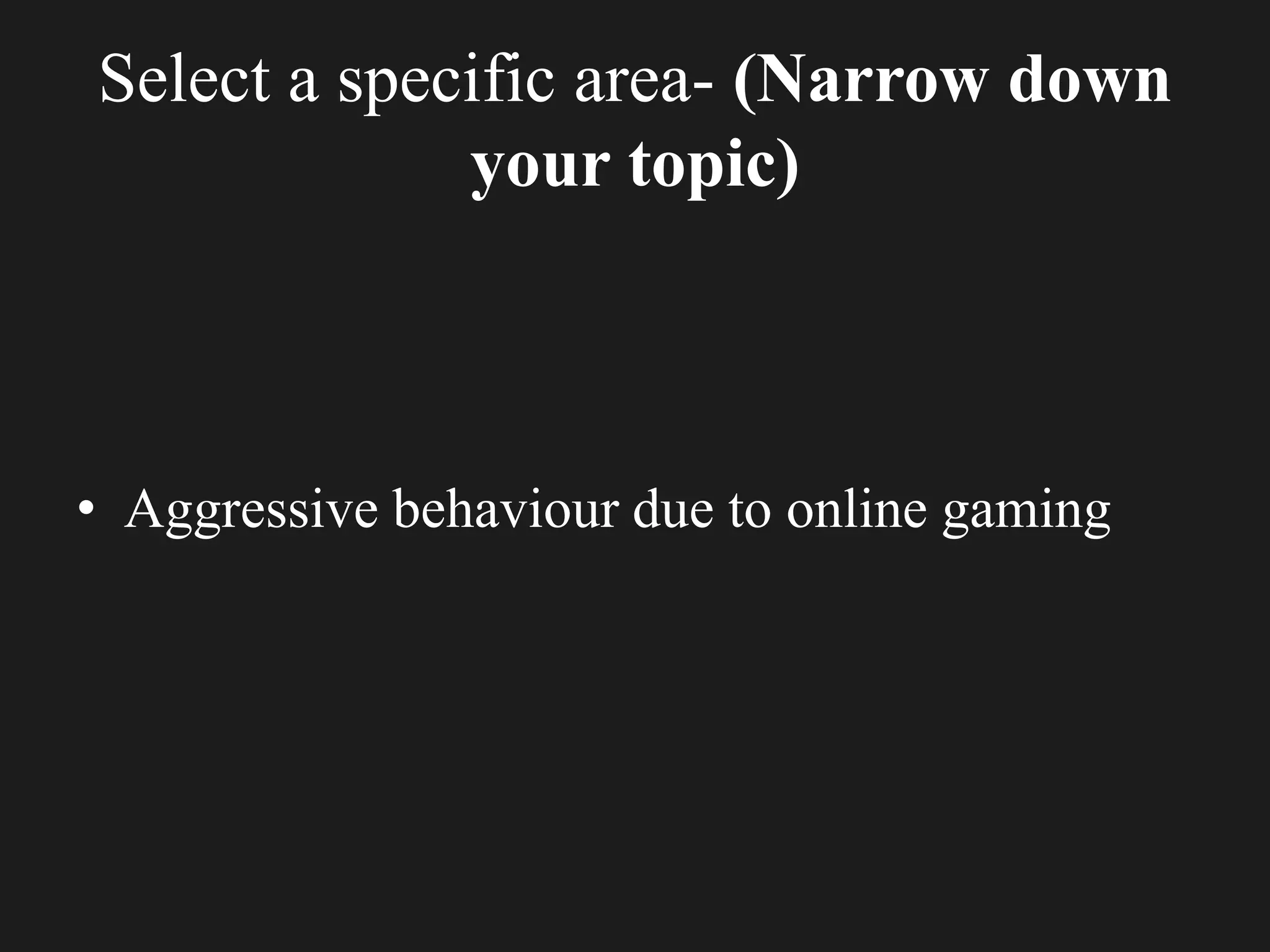 Select a specific area- (Narrow down
your topic)
• Aggressive behaviour due to online gaming
 