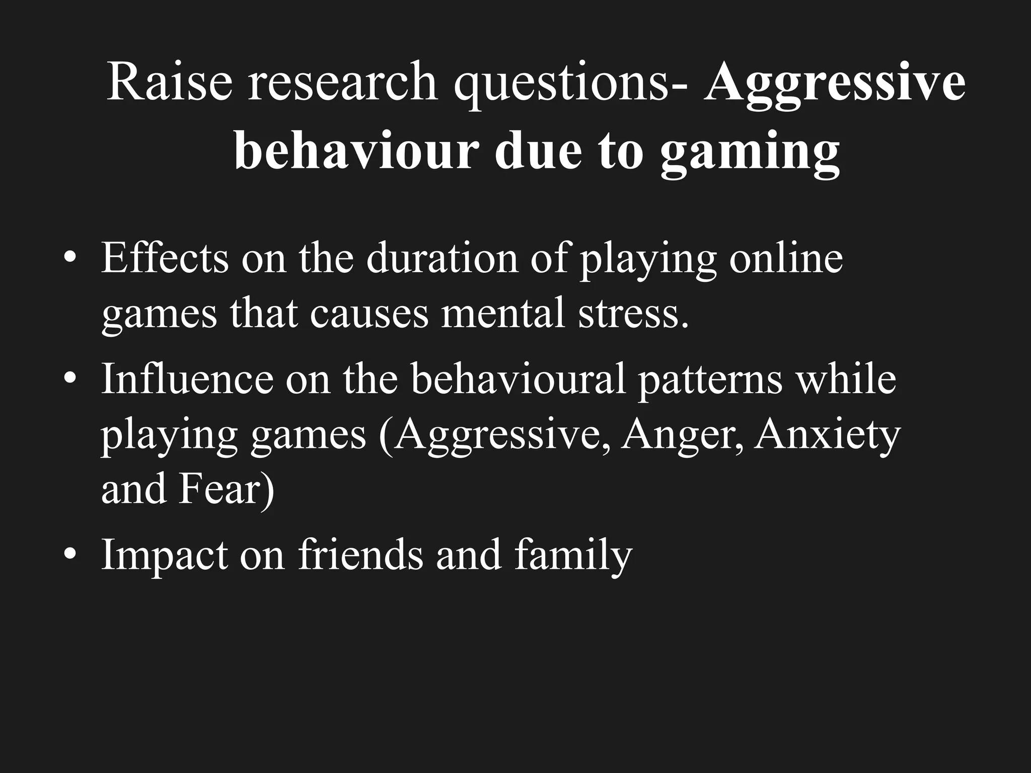 Raise research questions- Aggressive
behaviour due to gaming
• Effects on the duration of playing online
games that causes mental stress.
• Influence on the behavioural patterns while
playing games (Aggressive, Anger, Anxiety
and Fear)
• Impact on friends and family
 