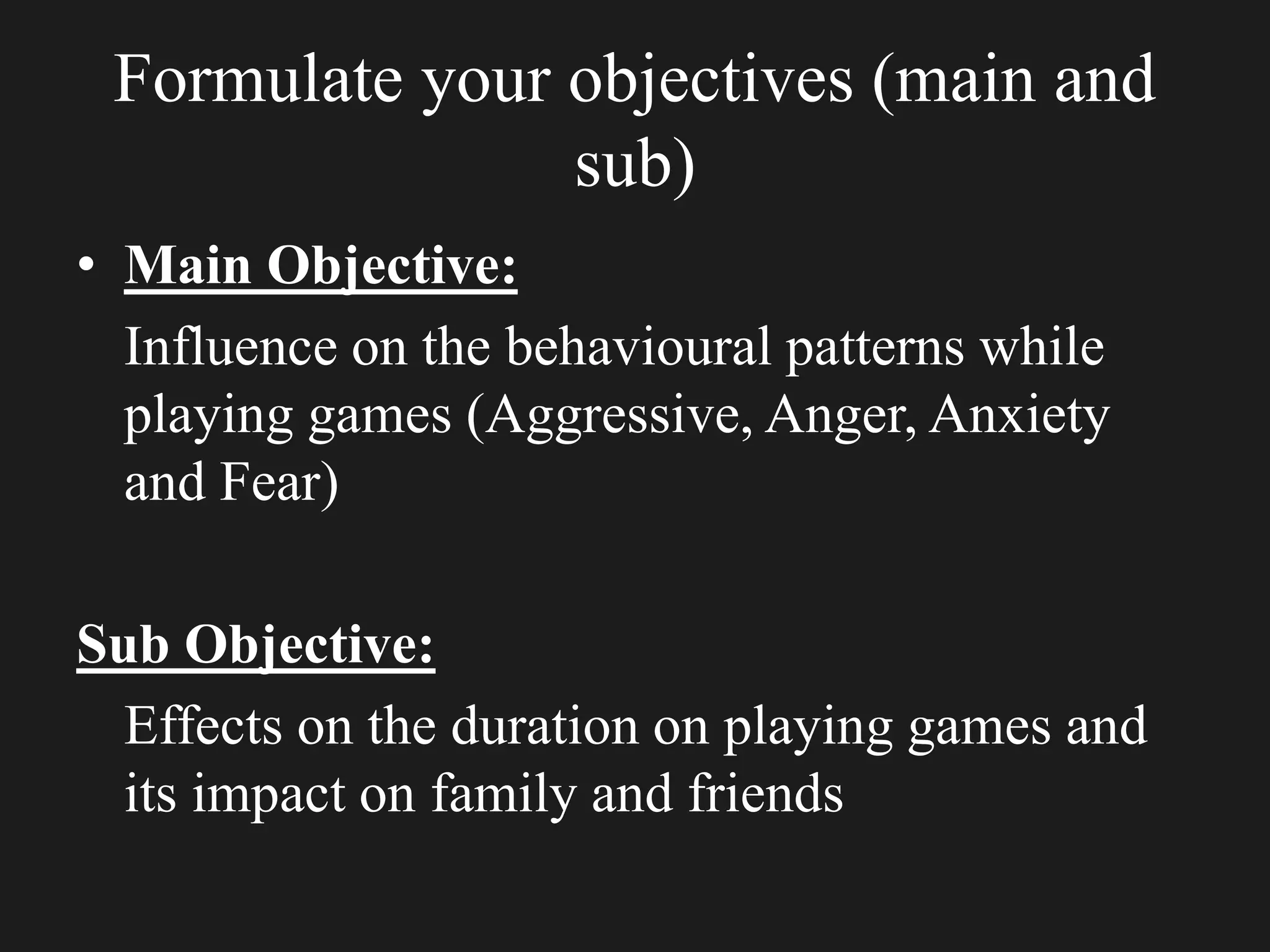 Formulate your objectives (main and
sub)
• Main Objective:
Influence on the behavioural patterns while
playing games (Aggressive, Anger, Anxiety
and Fear)
Sub Objective:
Effects on the duration on playing games and
its impact on family and friends
 