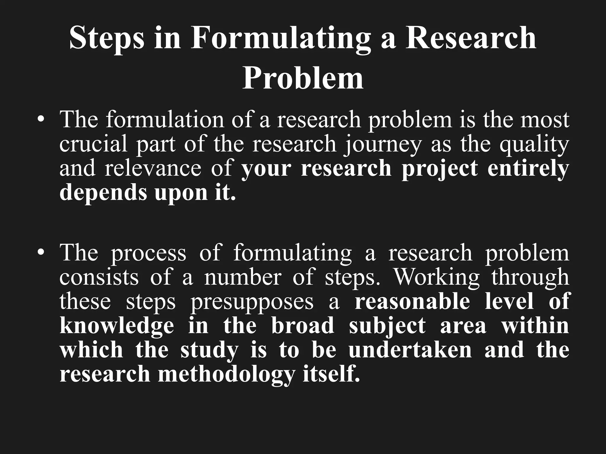 Steps in Formulating a Research
Problem
• The formulation of a research problem is the most
crucial part of the research journey as the quality
and relevance of your research project entirely
depends upon it.
• The process of formulating a research problem
consists of a number of steps. Working through
these steps presupposes a reasonable level of
knowledge in the broad subject area within
which the study is to be undertaken and the
research methodology itself.
 