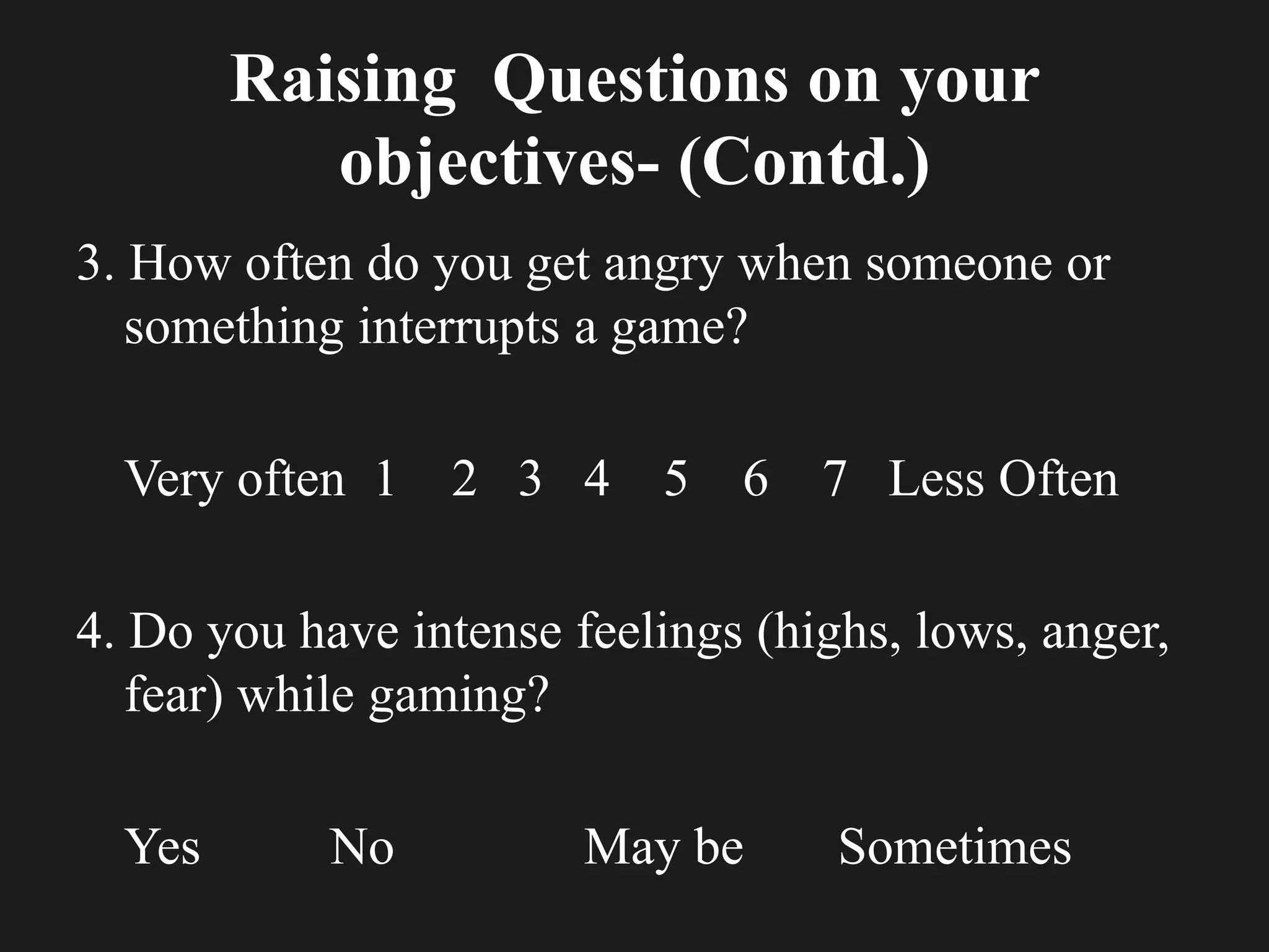 Raising Questions on your
objectives- (Contd.)
3. How often do you get angry when someone or
something interrupts a game?
Very often 1 2 3 4 5 6 7 Less Often
4. Do you have intense feelings (highs, lows, anger,
fear) while gaming?
Yes No May be Sometimes
 