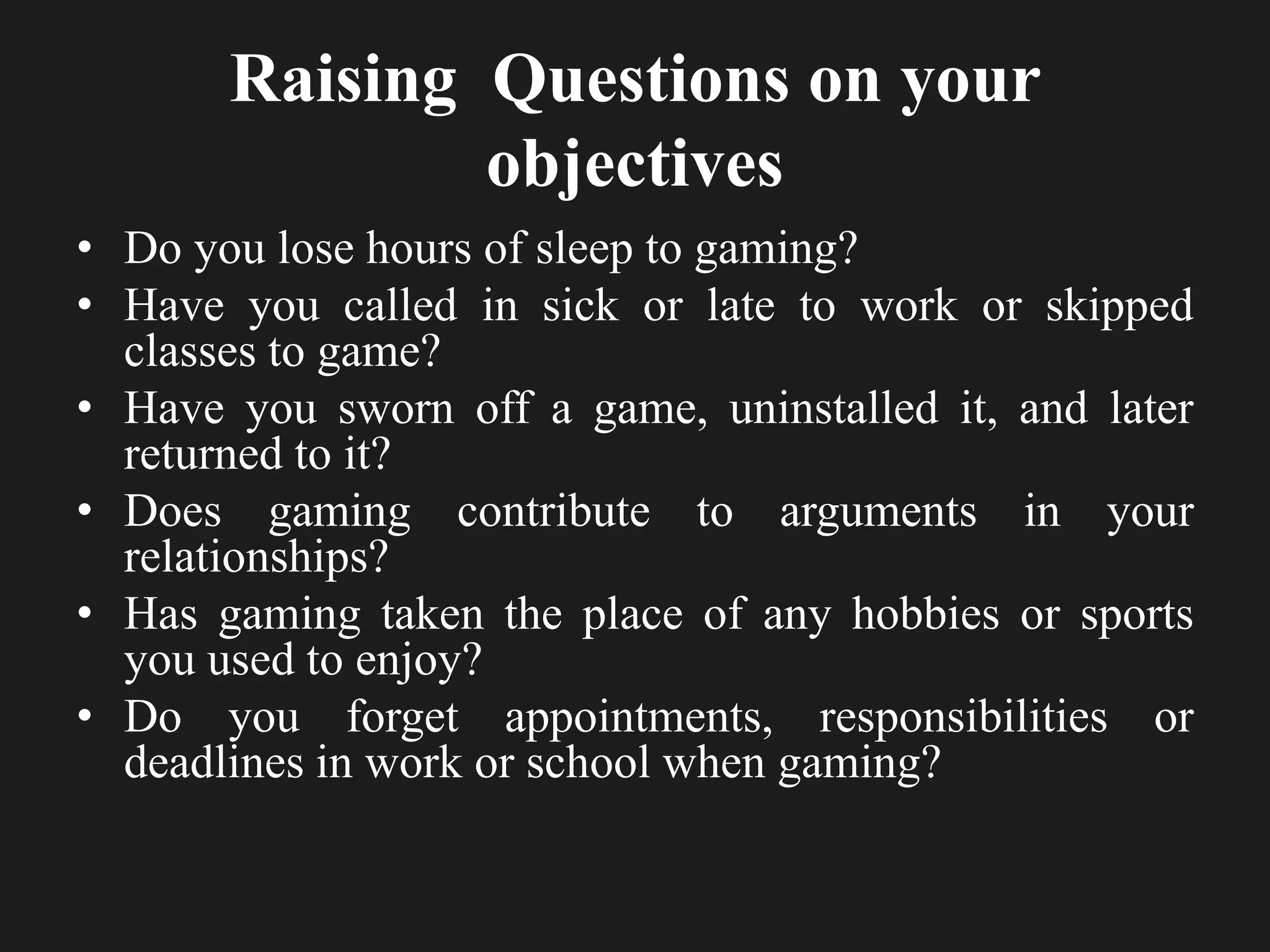 Raising Questions on your
objectives
• Do you lose hours of sleep to gaming?
• Have you called in sick or late to work or skipped
classes to game?
• Have you sworn off a game, uninstalled it, and later
returned to it?
• Does gaming contribute to arguments in your
relationships?
• Has gaming taken the place of any hobbies or sports
you used to enjoy?
• Do you forget appointments, responsibilities or
deadlines in work or school when gaming?
 
